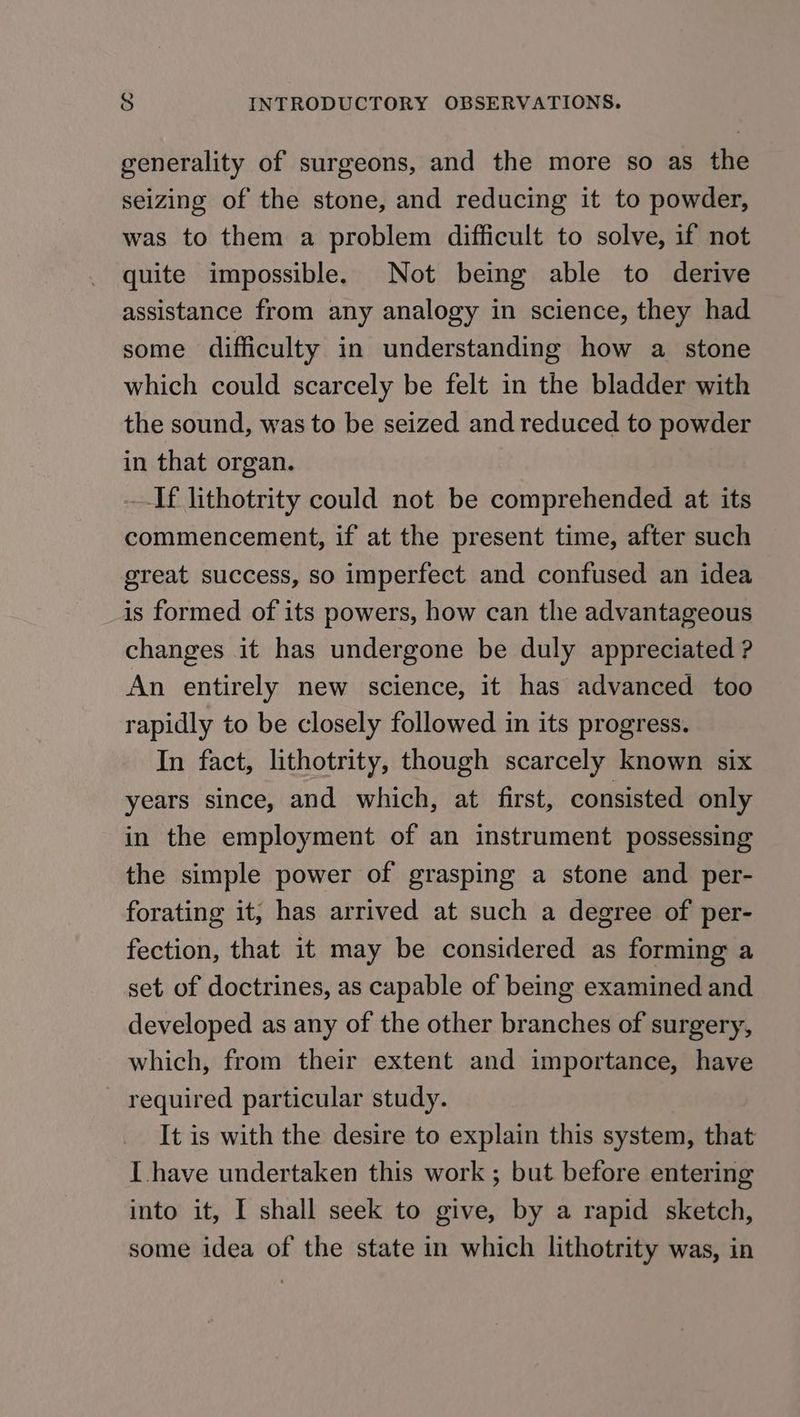 generality of surgeons, and the more so as the seizing of the stone, and reducing it to powder, was to them a problem difficult to solve, if not quite impossible. Not being able to derive assistance from any analogy in science, they had some difficulty in understanding how a stone which could scarcely be felt in the bladder with the sound, was to be seized and reduced to powder in that organ. If lithotrity could not be comprehended at its commencement, if at the present time, after such great success, so imperfect and confused an idea is formed of its powers, how can the advantageous changes it has undergone be duly appreciated ? An entirely new science, it has advanced too rapidly to be closely followed in its progress. In fact, lithotrity, though scarcely known six years since, and which, at first, consisted only in the employment of an instrument possessing the simple power of grasping a stone and per- forating it, has arrived at such a degree of per- fection, that it may be considered as forming a set of doctrines, as capable of being examined and developed as any of the other branches of surgery, which, from their extent and importance, have - required particular study. It is with the desire to explain this system, that I have undertaken this work ; but before entering into it, I shall seek to give, by a rapid sketch, some idea of the state in which lithotrity was, in
