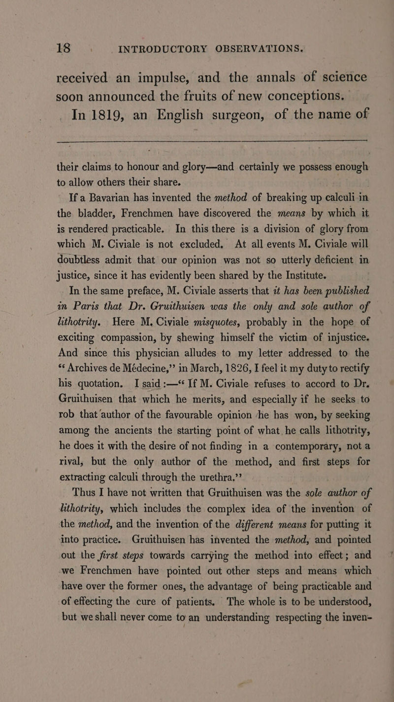 received an impulse, and the annals of science soon announced the fruits of new conceptions. In 1819, an English surgeon, of the name of their claims to honour and glory—and certainly we possess enough to allow others their share. | : If a Bavarian has invented the method of breaking up calculi-in the bladder, Frenchmen have discovered the means by which it is rendered practicable. In this there is a division of glory from which M. Civiale is not excluded, At all events M. Civiale will doubtless admit that our opinion was not so utterly deficient in justice, since it has evidently been shared by the Institute. _ In the same preface, M. Civiale asserts that it has been published im Paris that Dr. Gruithuisen was the only and sole author of lithotrity. Here M. Civiale misquotes, probably in the hope of exciting compassion, by shewing himself the victim of injustice. And since this physician alludes to my letter addressed to the ‘* Archives de Médecine,”’ in March, 1826, I feel it my duty to rectify his quotation. I said :—*‘ If M. Civiale refuses to accord to Dr. Gruithuisen that which he merits, and especially if he seeks to rob that ‘author of the favourable opinion ‘he has won, by seeking among the ancients the starting point of what. he calls lithotrity, he does it with the desire of not finding in a contemporary, not a rival, but the only author of the method, and first steps for extracting calculi through the urethra.” Thus I have not written that Gruithuisen was the sole author of lithotrity, which includes the complex idea of the invention of the method, and the invention of the different means for putting it into practice. Gruithuisen has invented the method, and pointed out the first steps towards carrying the method into effect; and we Frenchmen have pointed out other steps and means which have over the former ones, the advantage of being practicable and | of effecting the cure of patients. The whole is to be understood, but we shall never come to an understanding respecting the inven-