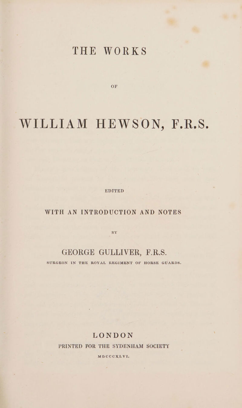 THE WORKS OF WILLIAM HEWSON, F.R.S. EDITED WITH AN INTRODUCTION AND NOTES BY GEORGE GULLIVER, F.R.S. SURGEON IN THE ROYAL REGIMENT OF HORSE GUARDS. LONDON PRINTED FOR THE SYDENHAM SOCIETY MDCCCXLVI.