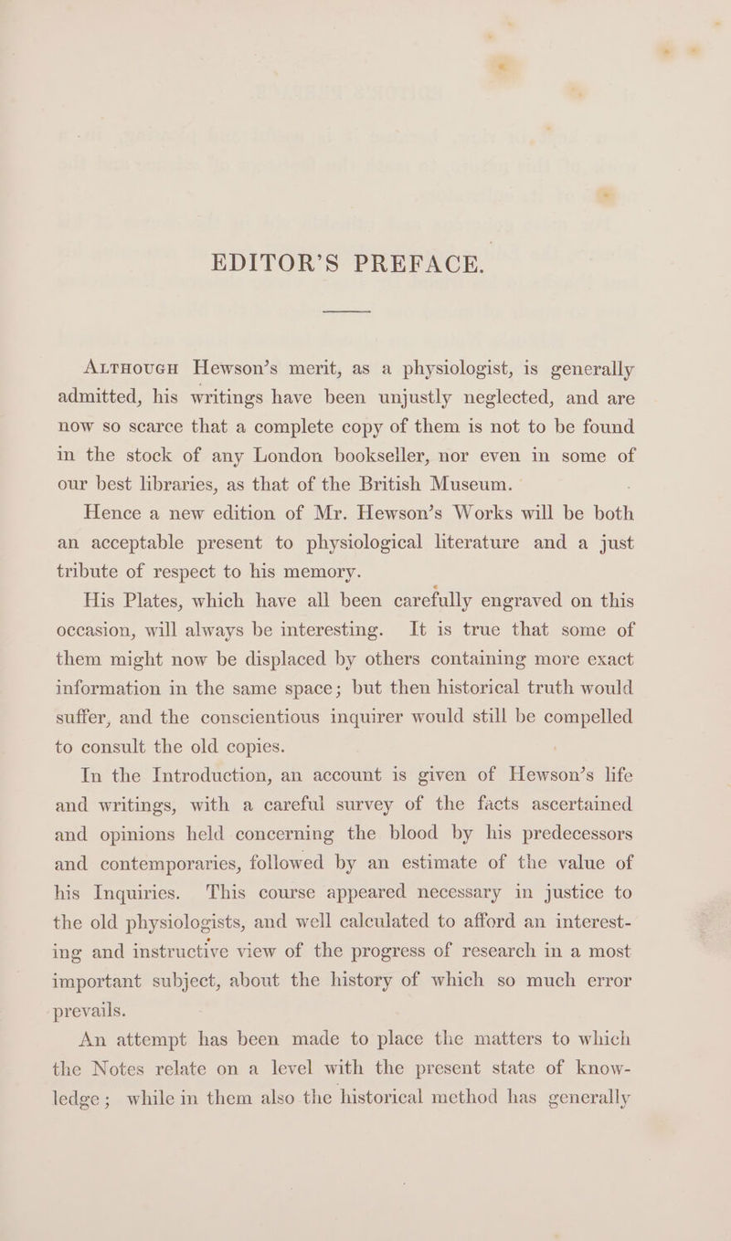 EDITOR’S PREFACE. AutHoucH Hewson’s merit, as a physiologist, is generally admitted, his writings have been unjustly neglected, and are now so scarce that a complete copy of them is not to be found in the stock of any London bookseller, nor even in some of our best libraries, as that of the British Museum. Hence a new edition of Mr. Hewson’s Works will be both an acceptable present to physiological literature and a just tribute of respect to his memory. His Plates, which have all been carefully engraved on this occasion, will always be interesting. It is true that some of them might now be displaced by others containing more exact information in the same space; but then historical truth would suffer, and the conscientious inquirer would still be compelled to consult the old copies. In the Introduction, an account is given of Hewson’s life and writings, with a careful survey of the facts ascertained and opinions held concerning the blood by his predecessors and contemporaries, followed by an estimate of the value of his Inquiries. This course appeared necessary in justice to the old physiologists, and well calculated to afford an interest- ing and instructive view of the progress of research in a most important subject, about the history of which so much error prevails. An attempt has been made to place the matters to which the Notes relate on a level with the present state of know- ledge; while in them also the historical method has generally