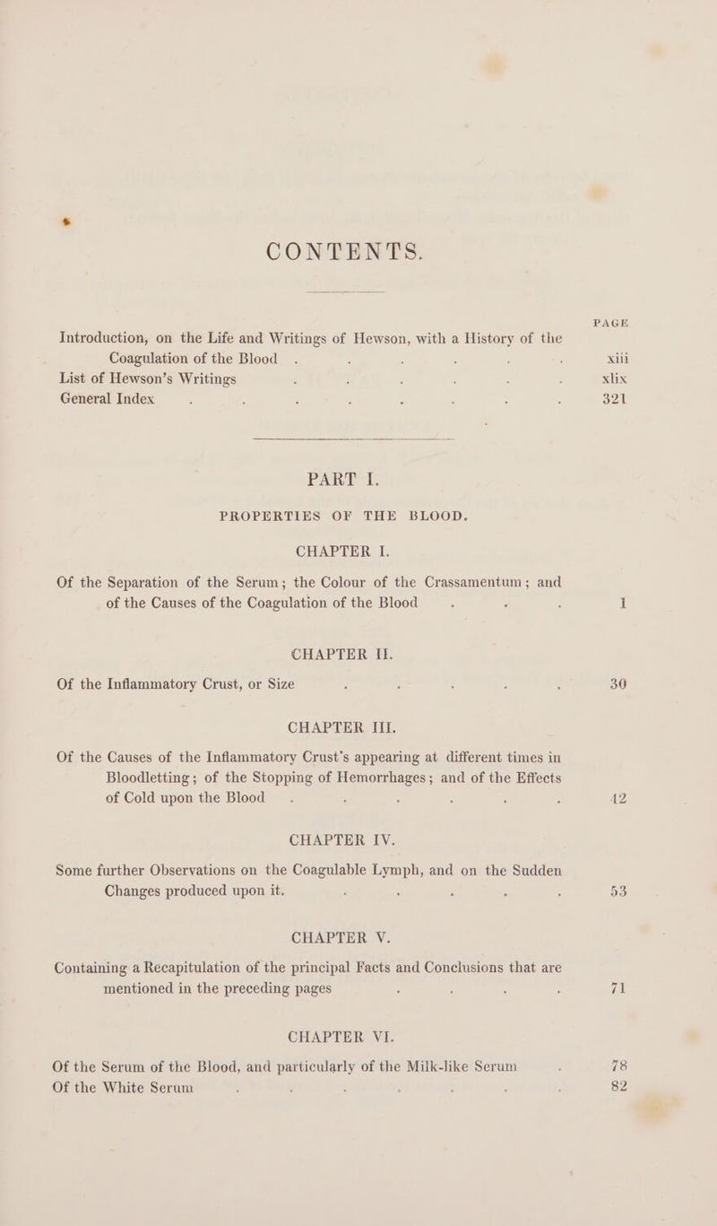 CONTENTS. Introduction, on the Life and Writings of Hewson, with a History of the Coagulation of the Blood List of Hewson’s Writings General Index PART I. PROPERTIES OF THE BLOOD. CHAPTER I. Of the Separation of the Serum; the Colour of the Crassamentum; and of the Causes of the Coagulation of the Blood CHAPTER If. Of the Inflammatory Crust, or Size CHAPTER III. Of the Causes of the Inflammatory Crust’s appearing at different times in Bloodletting ; of the Stopping of Fee ; and of the Effects of Cold upon the Blood : CHAPTER IV. Some further Observations on the Coagulable Lymph, and on the Sudden Changes produced upon it. CHAPTER V. Containing a Recapitulation of the principal Facts and Conclusions that are mentioned in the preceding pages CHAPTER VI. Of the Serum of the Biood, and particularly of the Milk-hke Serum Of the White Serum PAGE Xl xlix BAL 30 AZ 78 82