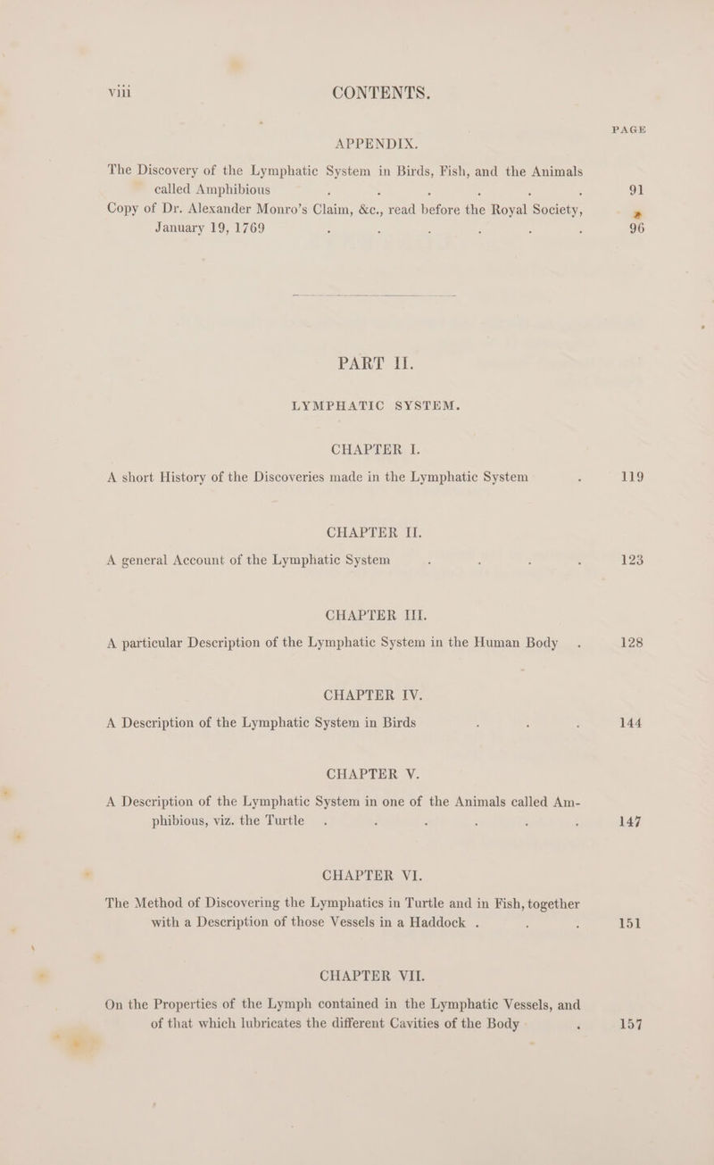 APPENDIX. The Discovery of the Lymphatic System in Birds, Fish, and the Animals called Amphibious F : : : : ; Copy of Dr. Alexander Monro’s Claim, &amp;c., read before the Royal Society, January 19, 1769 PART I. LYMPHATIC SYSTEM. CHAPTER I. A short History of the Discoveries made in the Lymphatic System CHAPTER II. A general Account of the Lymphatic System CHAPTER III. A particular Description of the Lymphatic System in the Human Body CHAPTER IV. A Description of the Lymphatic System in Birds CHAPTER V. A Description of the Lymphatic System in one of the Animals called Am- phibious, viz. the Turtle CHAPTER VI. The Method of Discovering the Lymphatics in Turtle and in Fish, together with a Description of those Vessels in a Haddock . CHAPTER VII. On the Properties of the Lymph contained in the Lymphatic Vessels, and of that which lubricates the different Cavities of the Body » PAGE 96 119 123 128 144 147 151