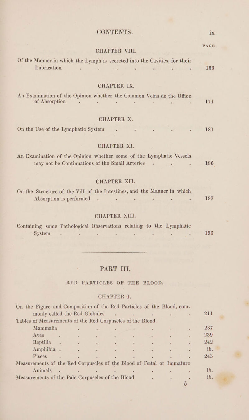 CHAPTER VIII. Of the Manner in which the Lymph is secreted into the Cavities, for their Lubrication - : ‘ : ‘ ° ‘ CHAPTER IX. An Examination of the Opinion whether the Common Veins do the Office of Absorption : CHAPTER X. On the Use of the Lymphatic System CHAPTER XI. An Examination of the Opinion whether some of the Lymphatic Vessels may not be Continuations of the Small Arteries. CHAPTER XII. On the Structure of the Villi of the Intestines, and the Manner in which Absorption is performed . : . : : CHAPTER XIII. Containing some Pathological Observations relating to the Lymphatic System PART III. RED PARTICLES OF THE BLOOD. CHAPTER ‘TI. On the Figure and Composition of the Red Particles of the Blood, com- monly called the Red Globules : ; Tables of Measurements of the Red Corpuscles of the Blood. Mammalia Aves Reptilia Amphibia . Pisces Measurements of the Red Gxapeneion of the Blood of Feetal or emeanive Animals Measurements of the Pale Gone of ‘he Blood PAGE 166 Wt 181 186 187 196 211 237 239 242 243