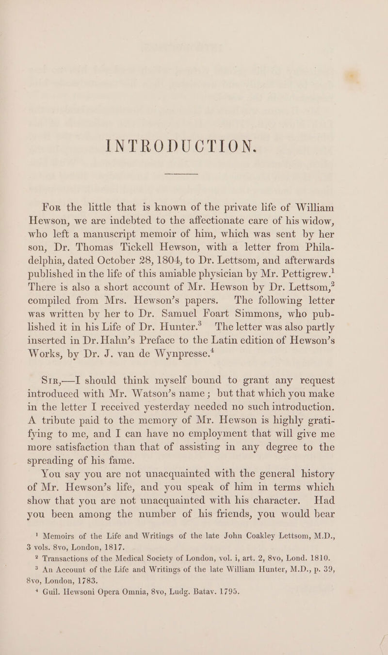 For the little that is known of the private life of William Hewson, we are indebted to the affectionate care of his widow, who left a manuscript memoir of him, which was sent by her son, Dr. Thomas Tickell Hewson, with a letter from Phila- delphia, dated October 28, 1804, to Dr. Lettsom, and afterwards published in the life of this amiable physician by Mr. Pettigrew.' There is also a short account of Mr. Hewson by Dr. Lettsom,’ compiled from Mrs. Hewson’s papers. The following letter was written by her to Dr. Samuel Foart Simmons, who pub- lished it in his Life of Dr. Hunter.’ The letter was also partly inserted in Dr. Hahn’s Preface to the Latin edition of Hewson’s Works, by Dr. J. van de Wynpresse.* Str,—I should think myself bound to grant any request introduced with Mr. Watson’s name; but that which you make in the letter I received yesterday needed no such introduction. A tribute paid to the memory of Mr. Hewson is highly grati- fying to me, and I can have no employment that will give me more satisfaction than that of assisting in any degree to the spreading of his fame. You say you are not unacquainted with the general history of Mr. Hewson’s life, and you speak of him in terms which show that you are not unacquainted with his character. Had you been among the number of his friends, you would bear 1 Memoirs of the Life and Writings of the late John Coakley Lettsom, M.D., 3 vols. 8vo, London, 1817. 2 Transactions of the Medical Society of London, vol. i, art. 2, 8vo, Lond. 1810. 3 An Account of the Life and Writings of the late William Hunter, M.D., p. 39, 8vo, London, 1783. 4 Guil. Hewsoni Opera Omnia, 8vo, Ludg. Batav. 1795.
