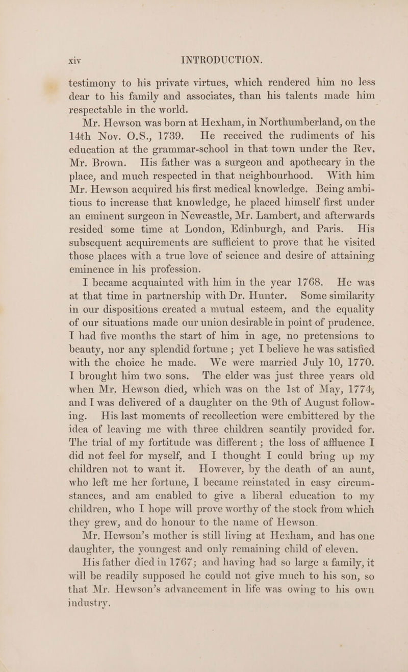 testimony to his private virtues, which rendered him no less dear to his family and associates, than his talents made him respectable in the world. Mr. Hewson was born at Hexham, in Northumberland, on the 14th Nov. O.8., 17389. He received the rudiments of his education at the grammar-school in that town under the Rev. Mr. Brown. His father was a surgeon and apothecary in the place, and much respected in that neighbourhood. With him Mr. Hewson acquired his first medical knowledge. Being ambi- tious to increase that knowledge, he placed himself first under an eminent surgeon in Newcastle, Mr. Lambert, and afterwards resided some time at London, Edinburgh, and Paris. His subsequent acquirements are sufficient to prove that he visited those places with a true love of science and desire of attaining eminence in his profession. I became acquainted with him in the year 1768. He was at that time in partnership with Dr. Hunter. Some similarity in our dispositions created a mutual esteem, and the equality of our situations made our union desirable in point of prudence. I had five months the start of him m age, no pretensions to beauty, nor any splendid fortune ; yet I believe he was satisfied with the choice he made. We were married July 10, 1770. I brought him two sons. ‘The elder was just three years old when Mr, Hewson died, which was on the Ist of May, 1774, and I was delivered of a daughter on the 9th of August follow- ing. His last moments of recollection were embittered by the idea of leaving me with three children scantily provided for. The trial of my fortitude was different ; the loss of affluence I did not feel for myself, and I thought I could bring up my children not to want it. However, by the death of an aunt, who left me her fortune, | became reinstated in easy circum- stances, and am enabled to give a liberal education to my children, who I hope will prove worthy of the stock from which they grew, and do honour to the name of Hewson. Mr. Hewson’s mother is still living at Hexham, and has one daughter, the youngest and only remaining child of eleven. His father died in 1767; and having had so large a family, it will be readily supposed he could not give much to his son, so that Mr. Hewson’s advancement in life was owing to his own industry.