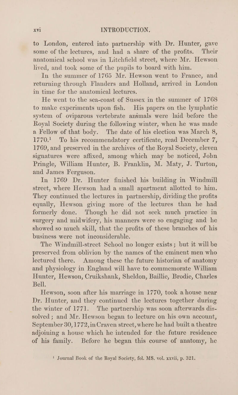 to London, entered into partnership with Dr. Hunter, gave some of the lectures, and had a share of the profits. Their anatomical school was in Litchfield street, where Mr. Hewson hved, and took some of the pupils to board with him. In the summer of 1765 Mr. Hewson went to France, and returning through Flanders and Holland, arrived in London in time for the anatomical lectures. He went to the sea-coast of Sussex in the summer of 1768 to make experiments upon fish. His papers on the lymphatic system of oviparous vertebrate anwmals were laid before the Royal Society during the following winter, when he was made a Fellow of that body. The date of his election was March 8, 1770. To his recommendatory certificate, read December 7, 1769, and preserved in the archives of the Royal Society, eleven signatures were affixed, among which may be noticed, John Pringle, Wiliam Hunter, B. Franklin, M. Maty, J. Turton, and James Ferguson. In 1769 Dr. Hunter finished his building in Windmill street, where Hewson had a small apartment allotted to him. They continued the lectures in partnership, dividing the profits equally, Hewson giving more of the lectures than he had formerly done. ‘Though he did not seek much practice in surgery and midwifery, his manners were so engaging and he showed so much skill, that the profits of these branches of his business were not inconsiderable. The Windmill-street School no longer exists; but it will be preserved from oblivion by the names of the eminent men who lectured there. Among these the future historian of anatomy and physiology in England will have to commemorate William Hunter, Hewson, Cruikshank, Sheldon, Baillie, Brodie, Charles Bell. Hewson, soon after his marriage in 1770, took a house near Dr. Hunter, and they continued the lectures together during the winter of 1771. The partnership was soon afterwards dis- solved; and Mr. Hewson began to lecture on his own account, September 30, 1772,in Craven street, where he had built a theatre adjoining a house which he intended for the future residence of his family. Before he began this course of anatomy, he ! Journal Book of the Royal Society, fol. MS. vol. xxvii, p. 321.