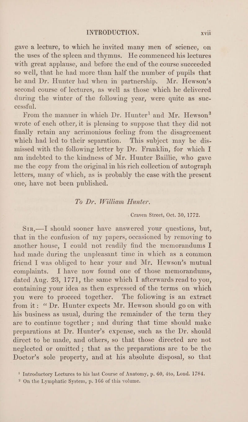 gave a lecture, to which he invited many men of science, on the uses of the spleen and thymus. He commenced his lectures with great applause, and before the end of the course succeeded so well, that he had more than half the number of pupils that he and Dr. Hunter had when in partnership. Mr. Hewson’s second course of lectures, as well as those which he delivered during the winter of the following year, were quite as suc- cessful. From the manner in which Dr. Hunter! and Mr. Hewson wrote of each other, it is pleasing to suppose that they did not finally retain any acrimonious feeling from the disagreement which had led to their separation. This subject may be dis- missed with the following letter by Dr. Franklin, for which I am indebted to the kindness of Mr. Hunter Baillie, who gave me the copy from the original in his rich collection of autograph letters, many of which, as is probably the case with the present one, have not been published. 2 To Dr. William Hunter. . Craven Street, Oct. 30, 1772. Sir,—I should sooner have answered your questions, but, that in the confusion of my papers, occasioned by removing to another house, I could not readily find the memorandums I had made during the unpleasant time in which as a common friend I was obliged to hear your and Mr. Hewson’s mutual complaints. I have now found one of those memorandums, dated Aug. 23, 1771, the same which I afterwards read to you, containing your idea as then expressed of the terms on which you were to proceed together. The following is an extract from it: “ Dr. Hunter expects Mr. Hewson should go on with his business as usual, during the remainder of the term they are to continue together ; and during that time should make preparations at Dr. Hunter’s expense, such as the Dr. should direct to be made, and others, so that those directed are not neglected or omitted; that as the preparations are to be the Doctor’s sole property, and at his absolute disposal, so that ! Introductory Lectures to his last Course of Anatomy, p. 60, 4to, Lond. 1784. ? On the Lymphatic System, p. 166 of this volume.