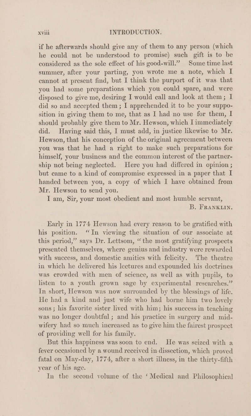 if he afterwards should give any of them to any person (which he could not be understood to promise) such gift is to be considered as the sole effect of his good-will.’ Some time last summer, after your parting, you wrote me a note, which I cannot at present find, but I think the purport of it was. that you had some preparations which you could spare, and were disposed to give me, desiring I would call and look at them; I did so and accepted them ; I apprehended it to be your suppo- sition in giving them to me, that as I had no use for them, I should probably give them to Mr. Hewson, which I immediately did. Having said this, I must add, in justice likewise to Mr. Hewson, that his conception of the original agreement between you was that he had a right to make such preparations for himself, your business and the common interest of the partner- ship not being neglected. Here you had differed in opinion ; but came to a kind of compromise expressed in a paper that I handed between you, a copy of which I have obtained from Mr. Hewson to send you. I am, Sir, your most obedient and most humble servant, B. FRANKLIN. Early in 1774 Hewson had every reason to be gratified with his position. “In viewing the situation of our associate at this period,” says Dr. Lettsom, “the most gratifying prospects presented themselves, where genius and industry were rewarded with success, and domestic amities with felicity. The theatre in which he delivered his lectures and expounded his doctrines was crowded with men of science, as well as with pupils, to listen to a youth grown sage by experimental researches.” In short, Hewson was now surrounded by the blessings of life. He had a kind and just wife who had borne him two lovely sons ; his favorite sister lived with him; his success in teaching was no longer doubtful ; and his practice in surgery and mid- wifery had so much increased as to give him the fairest prospect of providing well for his family. But this happmess was soon to end. He was seized with a fever occasioned by a wound received in dissection, which proved fatal on May-day, 1774, after a short illness, in the thirty-fifth year of his age. In the second volume of the ‘ Medical and Philosophical