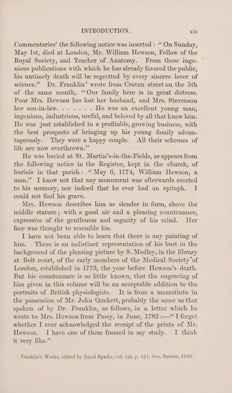 Commentaries’ the following notice was inserted: ‘ On Sunday, May Ist, died at London, Mr. Wilham Hewson, Fellow of the Royal Society, and Teacher of Anatomy. From those inge- ~ nious publications with which he has already favored the public, his untimely death will be regretted by every sincere lover of science.” Dr. Franklin! wrote from Craven street on the 5th of the same month, “Our family here is in great distress. Poor Mrs. Hewson has lost her husband, and Mrs. Stevenson her Somamelaw.i. esa He was an excellent young man, ingenious, industrious, useful, and beloved by all that knew him. He was just established in a profitable, growing business, with the best prospects of bringing up his young family advan- tageously. They were a happy couple. All their schemes of life are now overthrown.” He was buried at St. Martin’s-in-the-Fields, as appears from the following notice in the Register, kept in the church, of burials in that parish: “ May 6, 1774, William Hewson, a man.” I know not that any monument was afterwards erected to his memory, nor indeed that he ever had an epitaph. I could not find his grave. Mrs. Hewson describes him as slender in form, above the middle stature; with a good air and a pleasing countenance, expressive of the gentleness and sagacity of his mind. Her face was thought to resemble his. I have not been able to learn that there is any painting of © him. ‘There is an indistinct representation of his bust in the background of the pleasing picture by 8. Medley, in the library at Bolt court, of the early members of the Medical Society “of London, established in 1773, the year before Hewson’s death. But his countenance is so little known, that the engraving of him given in this volume will be an acceptable addition to the portraits of British physiologists. It is from a mezzotinto in the possession of Mr. John Quekett, probably the same as that spoken of by Dr. Franklin, as follows, in a letter which he wrote to Mrs. Hewson from Passy, in June, 1782 :—“ I forget whether I ever acknowledged the receipt of the prints of Mr. Hewson. I have one of them framed in my study. I think it very like.” ! Franklin’s Works, edited by Jared Sparks, vol. viii, p. 121, 8vo, Boston, 1840.