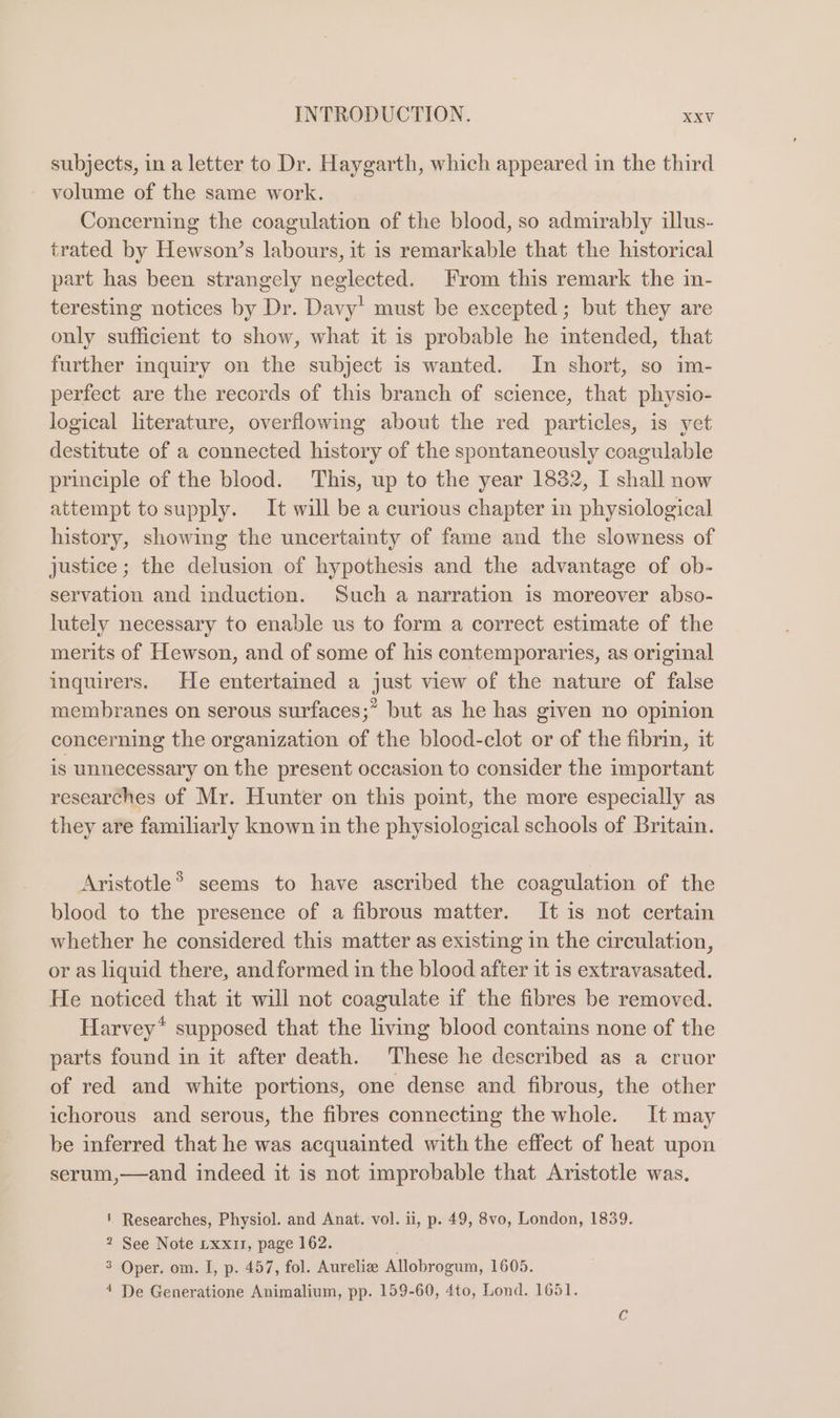 subjects, in a letter to Dr. Haygarth, which appeared in the third volume of the same work. Concerning the coagulation of the blood, so admirably illus- trated by Hewson’s labours, it is remarkable that the historical part has been strangely neglected. From this remark the in- teresting notices by Dr. Davy’ must be excepted; but they are only sufficient to show, what it is probable he mtended, that further inquiry on the subject is wanted. In short, so im- perfect are the records of this branch of science, that physio- logical literature, overflowing about the red particles, is yet destitute of a connected history of the spontaneously coagulable principle of the blood. This, up to the year 1832, I shall now attempt to supply. It will be a curious chapter in physiological history, showing the uncertainty of fame and the slowness of justice; the delusion of hypothesis and the advantage of ob- servation and induction. Such a narration is moreover abso- lutely necessary to enable us to form a correct estimate of the merits of Hewson, and of some of his contemporaries, as original inquirers. He entertamed a just view of the nature of false membranes on serous surfaces;” but as he has given no opinion concerning the organization of the blood-clot or of the fibrin, it is unnecessary on the present occasion to consider the important researches of Mr. Hunter on this point, the more especially as they are familiarly known in the physiological schools of Britain. Aristotle® seems to have ascribed the coagulation of the blood to the presence of a fibrous matter. It is not certain whether he considered this matter as existing in the circulation, or as liquid there, andformed in the blood after it 1s extravasated. He noticed that it will not coagulate if the fibres be removed. Harvey* supposed that the living blood contains none of the parts found in it after death. These he described as a cruor of red and white portions, one dense and fibrous, the other ichorous and serous, the fibres connecting the whole. It may be inferred that he was acquainted with the effect of heat upon serum,—and indeed it is not improbable that Aristotle was. ' Researches, Physiol. and Anat. vol. ii, p. 49, 8vo, London, 1839. 2 See Note Lxxi1, page 162. 3 Oper. om. I, p. 457, fol. Aurelie Allobrogum, 1605. 4 De Generatione Animalium, pp. 159-60, 4to, Lond. 1651.