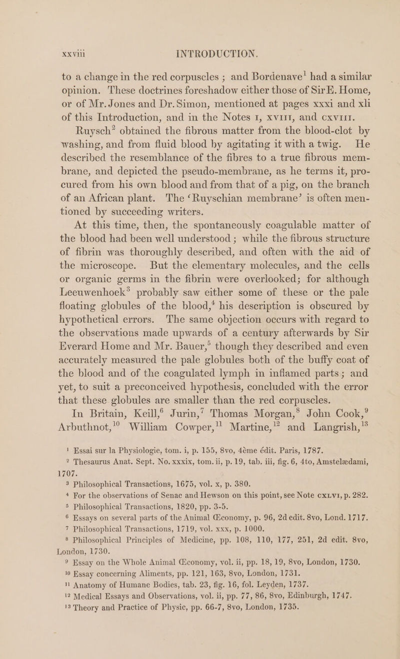 to a change in the red corpuscles ; and Bordenave’ had a similar opinion. These doctrines foreshadow either those of Sir E. Home, or of Mr. Jones and Dr.Simon, mentioned at pages xxxi and xli of this Introduction, and in the Notes 1, xviit, and cxvirt. Ruysch* obtained the fibrous matter from the blood-clot by washing, and from fluid blood by agitating it withatwig. He described the resemblance of the fibres to a true fibrous mem- brane, and depicted the pseudo-membrane, as he terms it, pro- cured from his own blood and from that of a pig, on the branch of an African plant. The ‘Ruyschian membrane’ is often men- tioned by succeeding writers. At this time, then, the spontaneously coagulable matter of the blood had been well understood ; while the fibrous structure of fibrin was thoroughly described, and often with the aid of the microscope. But the elementary molecules, and the cells or organic germs in the fibrin were overlooked; for although Leeuwenhoek’ probably saw either some of these or the pale floating globules of the blood,* his description is obscured by hypothetical errors. The same objection occurs with regard to the observations made upwards of a century afterwards by Sir Everard Home and Mr. Bauer,’ though they described and even accurately measured the pale globules both of the buffy coat of the blood and of the coagulated lymph in inflamed parts; and yet, to suit a preconceived hypothesis, concluded with the error that these globules are smaller than the red corpuscles. In Britain, Keill,®° Jurin,’ Thomas Morgan,*® John Cook,” Arbuthnot,'? William Cowper,’ Martine,’’ and Langrish, ! Essai sur la Physiologie, tom. i, p. 155, 8vo, 4éme édit. Paris, 1787. 2 Thesaurus Anat. Sept. No. xxxix, tom. ii, p. 19, tab. iii, fig. 6, 4to, Amsteleedami, 1707. . 3 Philosophical Transactions, 1675, vol. x, p. 380. 4 For the observations of Senac and Hewson on this point, see Note cx v1, p. 282. 5 Philosophical Transactions, 1820, pp. 3-5. 6 Essays on several parts of the Animal Giconomy, p. 96, 2d edit. 8vo, Lond. 1717. 7 Philosophical Transactions, 1719, vol. xxx, p. 1000. 8 Philosophical Principles of Medicine, pp. 108, 110, 177, 251, 2d edit. 8vo, London, 1730. 9 Essay on the Whole Animal Giconomy, vol. ii, pp. 18, 19, 8vo, London, 1730. 10 Essay concerning Aliments, pp. 121, 163, 8vo, London, 1731. 1 Anatomy of Humane Bodies, tab. 23, fig. 16, fol. Leyden, 1737. \2 Medical Essays and Observations, vol. ii, pp. 77, 86, 8vo, Edinburgh, 1747.