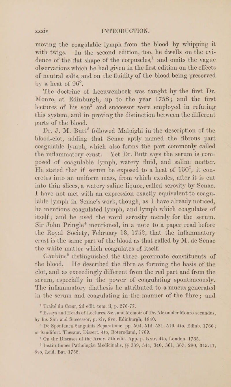 moving the coagulable lymph from the blood by whipping it with twigs. In the second edition, too, he dwells on the evi- dence of the flat shape of the corpuscles,’ and omits the vague observations which he had given in the first edition on the effects of neutral salts, and on the fluidity of the blood bemg preserved by a heat of 96°. The doctrine of Leeuwenhoek was taught by the first Dr. Monro, at Edinburgh, up to the year 1758; and the first lectures of his son” and successor were employed in refuting this system, and in proving the distinction between the different parts of the blood. Dr. J. M. Butt® followed Malpighi in the description of the blood-clot, adding that Senac aptly named the fibrous part coagulable lymph, which also forms the part commonly called the inflammatory crust. Yet Dr. Butt says the serum is com- posed of coagulable lymph, watery fluid, and saline matter. He stated that if serum be exposed to a heat of 150°, it con- eretes into an uniform mass, from which exudes, after it is cut into thin slices, a watery saline liquor, called serosity by Senac. I have not met with an expression exactly equivalent to coagu- lable lymph in Senac’s work, though, as I have already noticed, he mentions coagulated lymph, and lymph which coagulates of itself; and he used the word serosity merely for the serum. Sir John Pringle* mentioned, in a note to a paper read before the Royal Society, February 18, 1752, that the inflammatory crust is the same part of the blood as that called by M. de Senac the white matter which coagulates of itself. | Gaubius’ distinguished the three proximate constituents of the blood. He described the fibre as forming the basis of the clot, and as exceedingly different from the red part and from the serum, especially in the power of coagulating spontaneously. The inflammatory diathesis he attributed to a mucus generated in the serum and coagulating in the manner of the fibre; and ! Traité du Coeur, 2d edit. tom. ii, p. 276-77. 2 Essays and Heads of Lectures, &amp;c., and Memoir of Dr. Alexander Monro secundus, by his Son and Successor, p. xiv, 8vo, Edinburgh, 1840. 3 De Spontanea Sanguinis Separatione, pp. 504, 514, 521, 510, 4to, Edinb. 1760; in Sandifort. Thesaur. Dissert. 4to, Roterodami, 1769. 4 On the Diseases of the Army, 5th edit. App. p. Ixxiv, 4to, London, 1765. 5 Institutiones Pathologie Medicinalis, {§ 339, 344, 340, 361, 367, 280, 345-47, 8vo, Leid. Bat. 1758.