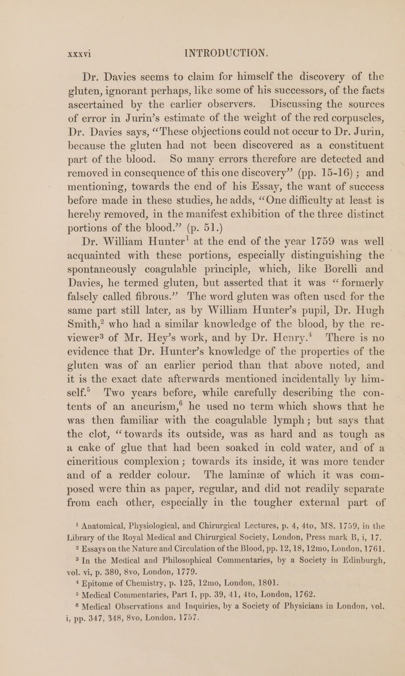 Dr. Davies seems to claim for himself the discovery of the gluten, ignorant perhaps, like some of his successors, of the facts ascertained by the earlier observers. Discussing the sources of error in Jurin’s estimate of the weight of the red corpuscles, Dr. Davies says, “These objections could not occur to Dr. Jurin, because the gluten had not been discovered as a constituent part of the blood. So many errors therefore are detected and removed in consequence of this one discovery” (pp. 15-16); and mentioning, towards the end of his Essay, the want of success before made in these studies, he adds, “One difficulty at least is hereby removed, in the manifest exhibition of the three distinct portions of the blood.” (p. 51.) Dr. William Hunter’ at the end of the year 1759 was well acquainted with these portions, especially distinguishing the spontaneously coagulable principle, which, like Borelli and Davies, he termed gluten, but asserted that it was “formerly falsely called fibrous.” The word gluten was often used for the same part still later, as by Wiliam Hunter’s pupil, Dr. Hugh Smith,” who had a similar knowledge of the blood, by the re- viewer? of Mr. Hey’s work, and by Dr. Henry. There is no evidence that Dr. Hunter’s knowledge of the properties of the gluten was of an earlier period than that above noted, and it is the exact date afterwards mentioned incidentally by him- self.” Two years before, while carefully describing the con- tents of an aneurism,° he used no term which shows that he was then familiar with the coagulable lymph; but says that the clot, “towards its outside, was as hard and as tough as a cake of glue that had been soaked in cold water, and of a cineritious complexion ; towards its inside, it was more tender and of a redder colour. ‘The lamime of which it was com- posed were thin as paper, regular, and did not readily separate from each other, especially in the tougher external part of 1 Anatomical, Physiological, and Chirurgical Lectures, p. 4, 4to, MS. 1759, in the Library of the Royal Medical and Chirurgical Society, London, Press mark B, i, 17. 2 Essays on the Nature and Circulation of the Blood, pp. 12, 18, 12mo, London, 1761. 3 In the Medical and Philosophical Commentaries, by a Society in Edinburgh, vol. vi, p. 380, 8vo, London, 1779. 4 Epitome of Chemistry, p. 125, 12mo, London, 1801. 5 Medical Commentaries, Part I, pp. 39, 41, 4to, London, 1762. 6 Medical Observations and Inquiries, by a Society of Physicians in London, vol. i, pp. 347, 348, 8vo, London, 1757.