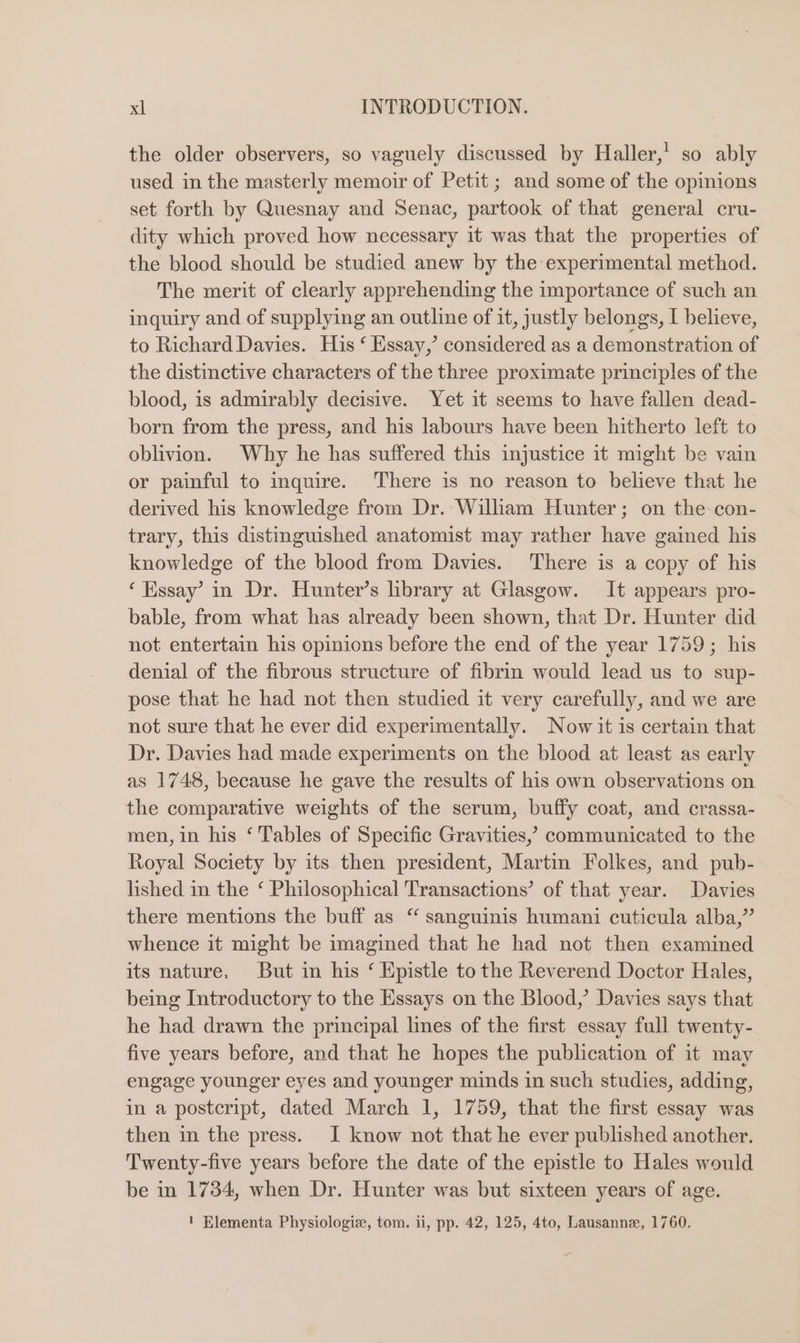 the older observers, so vaguely discussed by Haller,’ so ably used in the masterly memoir of Petit ; and some of the opmions set forth by Quesnay and Senac, partook of that general cru- dity which proved how necessary it was that the properties of the blood should be studied anew by the experimental method. The merit of clearly apprehending the importance of such an inquiry and of supplying an outline of it, justly belongs, I believe, to Richard Davies. His ‘ Essay,’ considered as a demonstration of the distinctive characters of the three proximate principles of the blood, is admirably decisive. Yet it seems to have fallen dead- born from the press, and his labours have been hitherto left to oblivion. Why he has suffered this injustice it might be vain or painful to inquire. ‘There is no reason to believe that he derived his knowledge from Dr.-Wilham Hunter; on the con- trary, this distinguished anatomist may rather have gained his knowledge of the blood from Davies. There is a copy of his ‘Essay’ in Dr. Hunter’s library at Glasgow. It appears pro- bable, from what has already been shown, that Dr. Hunter did not entertain his opinions before the end of the year 1759; his denial of the fibrous structure of fibrin would lead us to sup- pose that he had not then studied it very carefully, and we are not sure that he ever did experimentally. Now it is certain that Dr. Davies had made experiments on the blood at least as early as 1748, because he gave the results of his own observations on the comparative weights of the serum, buffy coat, and crassa- men, in his ‘ Tables of Specific Gravities,’ communicated to the Royal Society by its then president, Martin Folkes, and pub- lished in the ‘ Philosophical Transactions’ of that year. Davies there mentions the buff as “ sanguinis humani cuticula alba,” whence it might be imagined that he had not then examined its nature. But in his ‘ Epistle to the Reverend Doctor Hales, being Introductory to the Essays on the Blood,’ Davies says that he had drawn the principal lines of the first essay full twenty- five years before, and that he hopes the publication of it may engage younger eyes and younger minds in such studies, adding, in a postcript, dated March 1, 1759, that the first essay was then in the press. I know not that he ever published another. Twenty-five years before the date of the epistle to Hales would be in 1734, when Dr. Hunter was but sixteen years of age. 1 Elementa Physiologiz, tom. ii, pp. 42, 125, 4to, Lausanne, 1760.