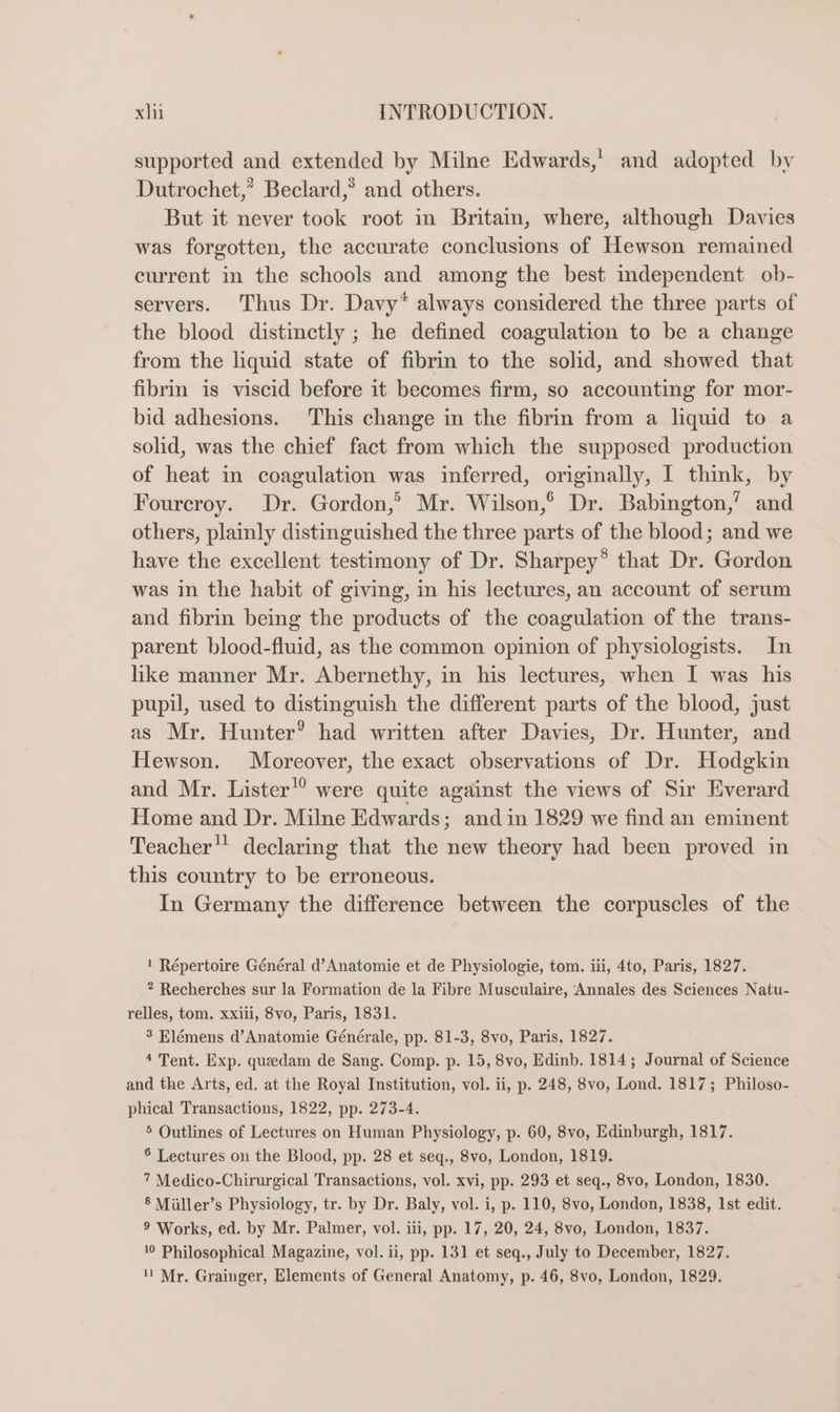 supported and extended by Milne Edwards,’ and adopted by Dutrochet,’ Beclard,® and others. But it never took root in Britam, where, although Davies was forgotten, the accurate conclusions of Hewson remained current in the schools and among the best independent ob- servers. Thus Dr. Davy* always considered the three parts of the blood distinctly ; he defined coagulation to be a change from the liquid state of fibrin to the solid, and showed that fibrin is viscid before it becomes firm, so accounting for mor- bid adhesions. This change in the fibrin from a liquid to a solid, was the chief fact from which the supposed production of heat in coagulation was inferred, originally, I think, by Fourcroy. Dr. Gordon,’ Mr. Wilson,° Dr. Babington,’ and others, plainly distinguished the three parts of the blood; and we have the excellent testimony of Dr. Sharpey® that Dr. Gordon was in the habit of giving, in his lectures, an account of serum and fibrin being the products of the coagulation of the trans- parent blood-fluid, as the common opinion of physiologists. In hke manner Mr. Abernethy, in his lectures, when I was his pupil, used to distinguish the different parts of the blood, just as Mr. Hunter’ had written after Davies, Dr. Hunter, and Hewson. Moreover, the exact observations of Dr. Hodgkin and Mr. Lister’? were quite against the views of Sir Everard Home and Dr. Milne Edwards; and in 1829 we find an eminent Teacher declaring that the new theory had been proved in this country to be erroneous. In Germany the difference between the corpuscles of the ! Répertoire Général d’Anatomie et de Physiologie, tom. iii, 4to, Paris, 1827. ? Recherches sur la Formation de la Fibre Musculaire, Annales des Sciences Natu- relles, tom. xxiii, 8vo, Paris, 1831. 3 Elémens d’Anatomie Générale, pp. 81-3, 8vo, Paris, 1827. 4 Tent. Exp. queedam de Sang. Comp. p. 15, 8vo, Edinb. 1814; Journal of Science and the Arts, ed. at the Royal Institution, vol. ii, p. 248, 8vo, Lond. 1817; Philoso- phical Transactions, 1822, pp. 273-4. 5 Outlines of Lectures on Human Physiology, p. 60, 8vo, Edinburgh, 1817. 6 Lectures on the Blood, pp. 28 et seq., 8vo, London, 1819. 7 Medico-Chirurgical Transactions, vol. xvi, pp. 293 et seq., 8vo, London, 1830. § Miller’s Physiology, tr. by Dr. Baly, vol. i, p. 110, 8vo, London, 1838, Ist edit. 9 Works, ed. by Mr. Palmer, vol. iii, pp. 17, 20, 24, 8vo, London, 1837. 10 Philosophical Magazine, vol. ii, pp. 131 et seq., July to December, 1827. 1! Mr. Grainger, Elements of General Anatomy, p. 46, 8vo, London, 1829.