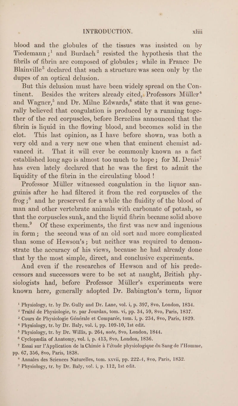 blood and the globules of the tissues was insisted on by Tiedemann ;' and Burdach® resisted the hypothesis that the fibrils of fibrin are composed of globules; while in France De Blainville® declared that such a structure was seen only by the dupes of an optical delusion. But this delusion must have been widely spread on the Con- tinent. Besides the writers already cited,. Professors Miiller* and Wagner,’ and Dr. Milne Edwards,° state that it was gene- rally believed that coagulation is produced by a running toge- ther of the red corpuscles, before Berzelius announced that the fibrin is liquid in the flowing blood, and becomes solid in the clot. This last opmion, as I have before shown, was both a very old and a very new one when that eminent chemist ad- vanced it. That it will ever be commonly known as a fact established long ago is almost too much to hope; for M. Denis’ has even lately declared that he was the first to admit the liquidity of the fibrin in the circulating blood ! Professor Muller witnessed coagulation in the liquor san- guinis after he had filtered it from the red corpuscles of the frog ;°&gt; and he preserved for a while the fluidity of the blood of man and other vertebrate animals with carbonate of potash, so that the corpuscles sunk, and the liquid fibrin became solid above them.’ Of these experiments, the first was new and ingenious in form; the second was of an old sort and more complicated than some of Hewson’s; but neither was required to demon- strate the accuracy of his views, because he had already done that by the most simple, direct, and conclusive experiments. And even if the researches of Hewson and of his prede- cessors and successors were to be set at naught, British phy- siologists had, before Professor Muller’s experiments were known here, generally adopted Dr. Babington’s term, liquor ' Physiology, tr. by Dr. Gully and Dr. Lane, vol. i, p. 397, 8vo, London, 1834. &gt; Traité de Physiologie, tr. par Jourdan, tom. vi, pp. 34, 59, 8vo, Paris, 1837. 3 Cours de Physiologie Générale et Comparée, tom. i, p. 234, 8vo, Paris, 1829. + Physiology, tr. by Dr. Baly, vol. i, pp. 109-10, Ist edit. 5 Physiology, tr. by Dr. Willis, p. 264, note, 8vo, London, 1844. 6 Cyclopedia of Anatomy, vol. i, p. 413, 8vo, London, 1836. 7 Essai sur l’Application de la Chimie a |’étude physiologique du Sang de l’Homme, pp. 67, 356, 8vo, Paris, 1838. 8 Annales des Sciences Naturelles, tom. xxvii, pp. 222-4, 8vo, Paris, 1832. ° Physiology, tr. by Dr. Baly, vol. i, p. 112, Ist edit.