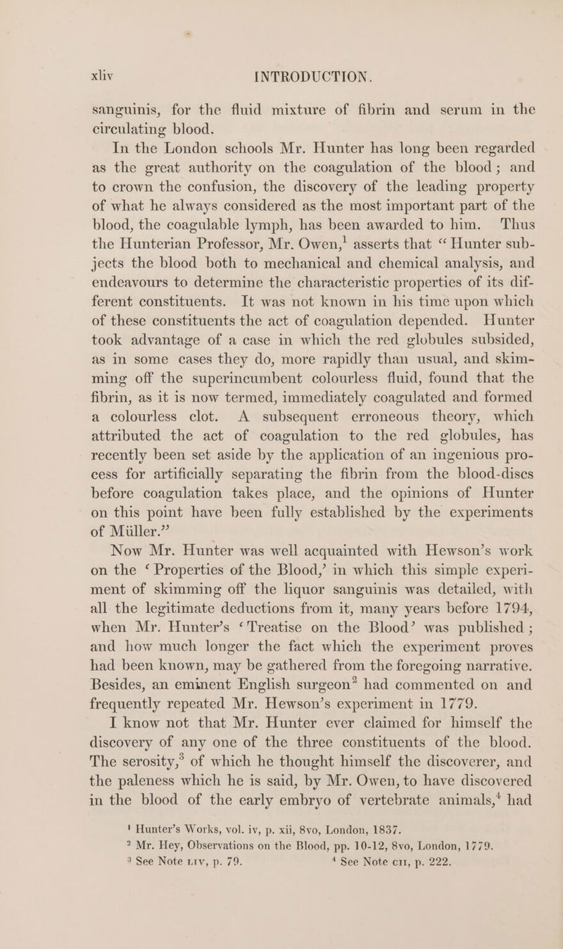 sanguinis, for the fluid mixture of fibrm and serum in the circulating blood. In the London schools Mr. Hunter has long been regarded as the great authority on the coagulation of the blood; and to crown the confusion, the discovery of the leading property of what he always considered as the most important part of the blood, the coagulable lymph, has been awarded to him. Thus the Hunterian Professor, Mr. Owen,’ asserts that “ Hunter sub- jects the blood both to mechanical and chemical analysis, and endeavours to determine the characteristic properties of its dif- ferent constituents. It was not known in his time upon which of these constituents the act of coagulation depended. Hunter took advantage of a case in which the red globules subsided, as in some cases they do, more rapidly than usual, and skim- ming off the superincumbent colourless fluid, found that the fibrin, as it is now termed, immediately coagulated and formed a colourless clot. A subsequent erroneous theory, which attributed the act of coagulation to the red globules, has recently been set aside by the application of an ingenious pro- cess for artificially separating the fibrin from the blood-dises before coagulation takes place, and the opinions of Hunter on this point have been fully established by the experiments of Miller.” Now Mr. Hunter was well acquainted with Hewson’s work on the ‘ Properties of the Blood,’ in which this simple experi- ment of skimming off the liquor sanguinis was detailed, with all the legitimate deductions from it, many years before 1794, when Mr. Hunter’s ‘Treatise on the Blood’ was published ; and how much longer the fact which the experiment proves had been known, may be gathered from the foregoing narrative. Besides, an eminent English surgeon” had commented on and frequently repeated Mr. Hewson’s experiment in 1779. I know not that Mr. Hunter ever claimed for himself the discovery of any one of the three constituents of the blood. The serosity,’ of which he thought himself the discoverer, and the paleness which he is said, by Mr. Owen, to have discovered in the blood of the early embryo of vertebrate animals,* had ' Hunter’s Works, vol. iv, p. xii, 8vo, London, 1837. * Mr. Hey, Observations on the Blood, pp. 10-12, 8vo, London, 1779. 3 See Note trv, p. 79. 4 See Note ci, p. 222.