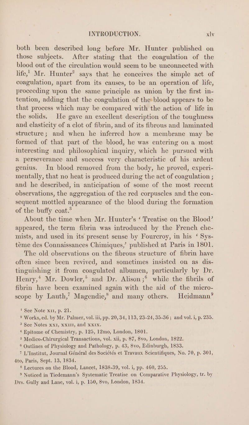 both been described long before Mr. Hunter published on those subjects. After stating that the coagulation of the blood out of the circulation would seem to be unconnected with life, Mr. Hunter? says that he conceives the simple act of coagulation, apart from its causes, to be an operation of life, proceeding upon the same principle as union by the first in- tention, adding that the coagulation of the» blood appears to be that process which may be compared with the action of life in the solids. He gave an excellent description of the toughness and elasticity of a clot of fibrin, and of its fibrous and laminated structure; and when he inferred how a membrane may be formed of that part of the blood, he was entering on a most interesting and philosophical inquiry, which he pursued with a perseverance and success very characteristic of his ardent genius. In blood removed from the body, he proved, experi- mentally, that no heat is produced during the act of coagulation ; and he described, in anticipation of some of the most recent observations, the aggregation of the red corpuscles and the con- sequent mottled appearance of the blood during the formation of the buffy coat.” About the time when Mr. Hunter’s ‘ Treatise on the Blood’ appeared, the term fibrin was introduced by the French che- mists, and used in its present sense by Fourcroy, in his ‘ Sys- teme des Connaissances Chimiques,’ published at Paris in 1801. The old observations on the fibrous structure of fibrin have often since been revived, and sometimes insisted on as dis- tinguishing it from coagulated albumen, particularly by Dr. Henry,* Mr. Dowler,’ and Dr. Alison ;° while the fibrils of fibrin have been examined again with the aid of the micro- scope by Lauth,’ Magendie,® and many others. Heidmann’” 1 See Note x11, p. 21. 2 Works, ed. by Mr. Palmer, vol. iii, pp. 20, 34, 113, 23-24, 35-36; and vol. i, p. 235. 3 See Notes xxXI, XXIII, and xxIx. 4 Epitome of Chemistry, p. 125, 12mo, London, 1801. 5 Medico-Chirurgical Transactions, vol. xii, p. 87, 8vo, London, 1822. 6 Outlines of Physiology and Pathology, p. 43, 8vo, Edinburgh, 1833. 7 L’Institut, Journal Général des Sociétés et Travaux Scientifiques, No. 70, p. 301, 4to, Paris, Sept. 13, 1834. 8 Lectures on the Blood, Lancet, 1838-39, vol. i, pp. 460, 255. 9 Noticed in Tiedemann’s Systematic Treatise on Comparative Physiology, tr. by Drs. Gully and Lane, vol. i, p. 150, 8vo, London, 1834. .