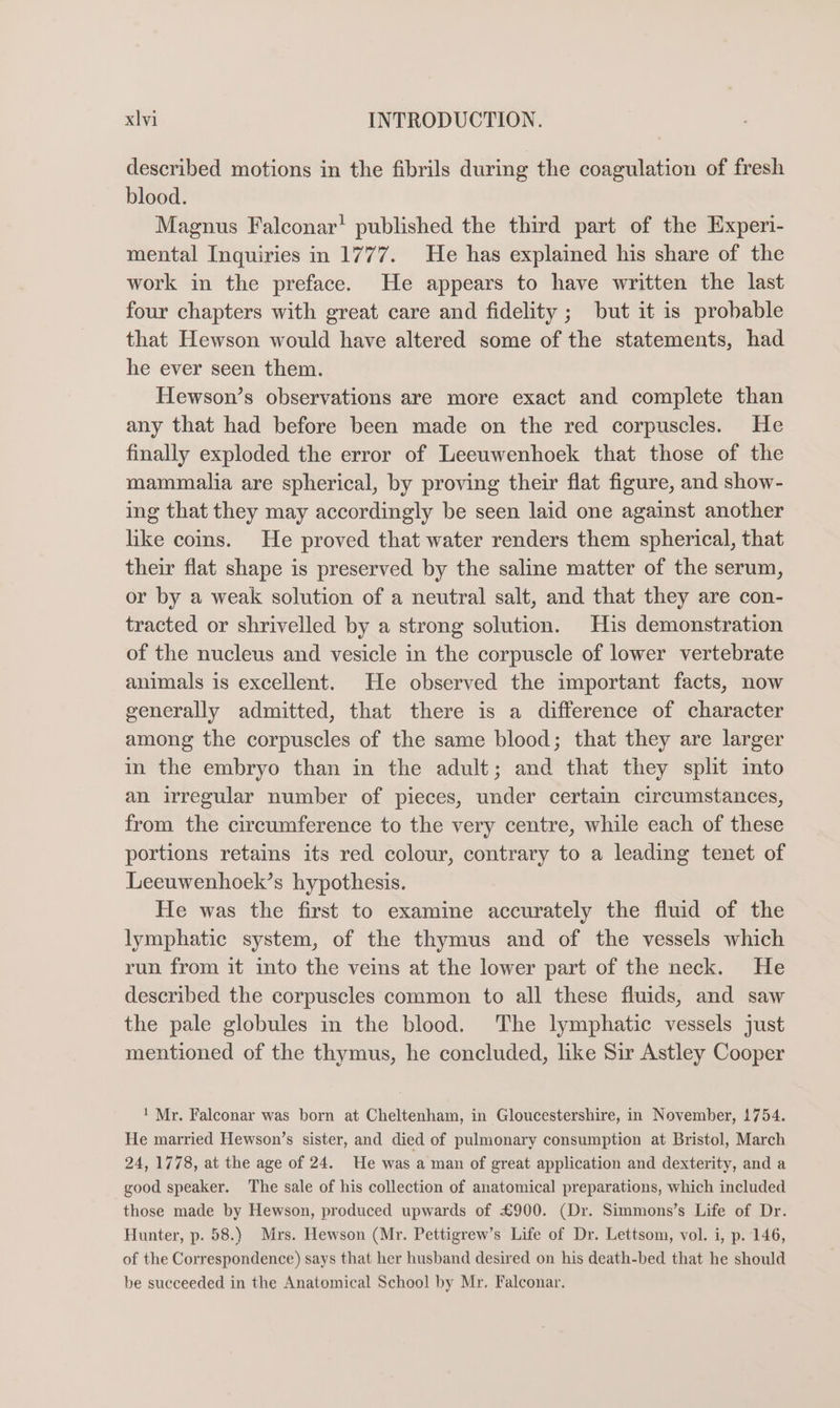 described motions in the fibrils during the coagulation of fresh blood. Magnus Falconar’ published the third part of the Experi- mental Inquiries in 1777. He has explained his share of the work in the preface. He appears to have written the last four chapters with great care and fidelity ; but it is probable that Hewson would have altered some of the statements, had he ever seen them. Hewson’s observations are more exact and complete than any that had before been made on the red corpuscles. He finally exploded the error of Leeuwenhoek that those of the mammalia are spherical, by proving their flat figure, and show- ing that they may accordingly be seen laid one against another like coms. He proved that water renders them spherical, that their flat shape is preserved by the saline matter of the serum, or by a weak solution of a neutral salt, and that they are con- tracted or shrivelled by a strong solution. His demonstration of the nucleus and vesicle in the corpuscle of lower vertebrate animals is excellent. He observed the important facts, now generally admitted, that there is a difference of character among the corpuscles of the same blood; that they are larger in the embryo than in the adult; and that they split ito an irregular number of pieces, under certain circumstances, from the circumference to the very centre, while each of these portions retains its red colour, contrary to a leading tenet of Leeuwenhoek’s hypothesis. He was the first to examine accurately the fluid of the lymphatic system, of the thymus and of the vessels which run from it into the veins at the lower part of the neck. He described the corpuscles common to all these fluids, and saw the pale globules in the blood. The lymphatic vessels just mentioned of the thymus, he concluded, like Sir Astley Cooper 1 Mr. Falconar was born at Cheltenham, in Gloucestershire, in November, 1754. He married Hewson’s sister, and died of pulmonary consumption at Bristol, March 24, 1778, at the age of 24. He was a man of great application and dexterity, and a good speaker. The sale of his collection of anatomical preparations, which included those made by Hewson, produced upwards of £900. (Dr. Simmons’s Life of Dr. Hunter, p. 58.) Mrs. Hewson (Mr. Pettigrew’s Life of Dr. Lettsom, vol. i, p. 146, of the Correspondence) says that her husband desired on his death-bed that he should be succeeded in the Anatomical School by Mr. Falconar.