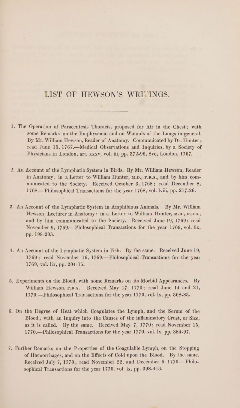 LIST OF HEWSON’S WRI-INGS. . The Operation of Paracentesis Thoracis, proposed for Air in the Chest; with some Remarks on the Emphysema, and on Wounds of the Lungs in general. By Mr. William Hewson, Reader of Anatomy. Communicated by Dr. Hunter ; read June 15, 1767.—Medical Observations and Inquiries, by a Society of Physicians in London, art. xxxv, vol. iii, pp. 372-96, 8vo, London, 1767. 2. An Account of the Lymphatic System in Birds. By Mr. William Hewson, Reader in Anatomy: in a Letter to William Hunter, m.p., F.n.s., and by him com- municated to the Society. Received October 3, 1768; read December 8, 1768.—Philosophical Transactions for the year 1768, vol. lviii, pp. 217-26. . An Account of the Lymphatic System in Amphibious Animals. By Mr. William Hewson, Lecturer in Anatomy: in a Letter to William Hunter, M.D., F.R.S., and by him communicated to the Society. Received June 19, 1769; read November 9, 1769.—Philosophical Transactions for the year 1769, vol. lix, pp. 198-203. . An Account of the Lymphatic System in Fish. By the same. Received June 19, 1769; read November 16, 1769.—Philosophical Transactions for the year 1769, vol. lix, pp. 204-15. . Experiments on the Blood, with some Remarks on its Morbid Appearances. By William Hewson, r.z.s. Received May 17, 1770; read June 14 and 21, 1770.—Philosophical Transactions for the year 1770, vol. lx, pp. 368-83. - On the Degree of Heat which Coagulates the Lymph, and the Serum of the Blood; with an Inquiry into the Causes of the inflammatory Crust, or Size, as it is called. By the same. Received May 7, 1770; read November 15, 1770.—Philosophical Transactions for the year 1770, vol. lx. pp. 384-97. . Further Remarks on the Properties of the Coagulable Lymph, on the Stopping of Hemorrhages, and on the Effects of Cold upon the Blood. By the same. Received July 7, 1770; read November 22, and December 6, 1770,—Philo-