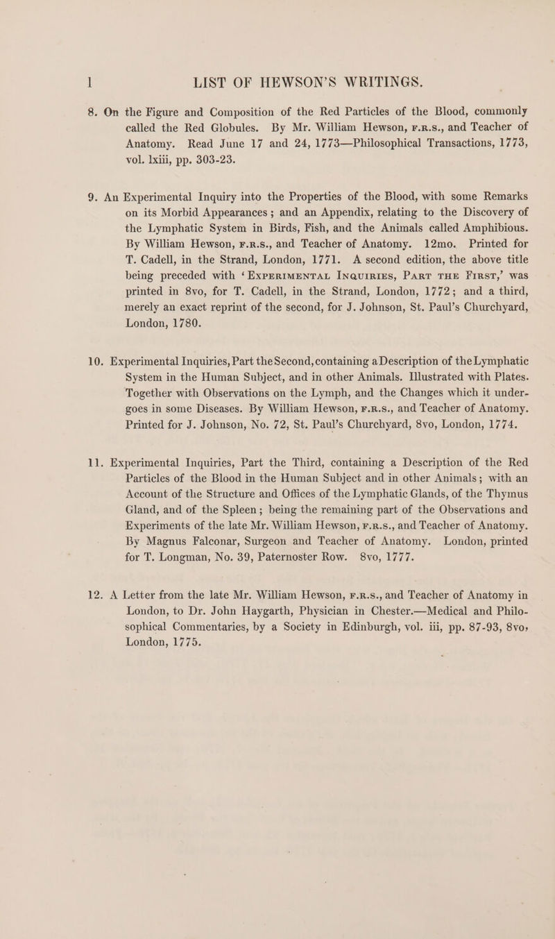 called the Red Globules. By Mr. William Hewson, r.r.s., and Teacher of Anatomy. Read June 17 and 24, 1773—Philosophical Transactions, 1773, vol. lxili, pp. 303-23. on its Morbid Appearances ; and an Appendix, relating to the Discovery of the Lymphatic System in Birds, Fish, and the Animals called Amphibious. By William Hewson, F.r.s., and Teacher of Anatomy. 12mo. Printed for T. Cadell, in the Strand, London, 1771. &lt;A second edition, the above title being preceded with ‘ExpERIMENTAL INQUIRIES, PART THE FIRST,’ Was printed in 8vo, for T. Cadell, in the Strand, London, 1772; and a third, merely an exact reprint of the second, for J. Johnson, St. Paul’s Churchyard, London, 1780. System in the Human Subject, and in other Animals. Illustrated with Plates. Together with Observations on the Lymph, and the Changes which it under- goes in some Diseases. By William Hewson, F.R.s., and Teacher of Anatomy. Printed for J. Johnson, No. 72, St. Paul’s Churchyard, 8vo, London, 1774. Particles of the Blood in the Human Subject and in other Animals; with an Account of the Structure and Offices of the Lymphatic Glands, of the Thymus Gland, and of the Spleen; being the remaining part of the Observations and Experiments of the late Mr. William Hewson, F.r.s., and Teacher of Anatomy. By Magnus Falconar, Surgeon and Teacher of Anatomy. London, printed for T. Longman, No. 39, Paternoster Row. 8vo, 1777. London, to Dr. John Haygarth, Physician in Chester.—Medical and Philo- sophical Commentaries, by a Society in Edinburgh, vol. iii, pp. 87-93, 8vo; London, 1775.