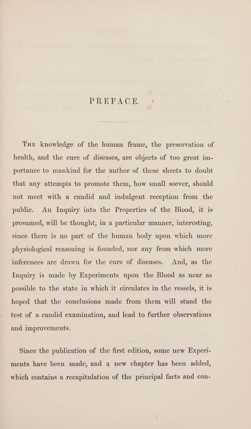 PREFACE. +» Tue knowledge of the human frame, the preservation of health, and the cure of diseases, are objects of too great im- portance to mankind for the author of these sheets to doubt that any attempts to promote them, how small soever, should not meet with a candid and indulgent reception from the public. An Inquiry into the Properties of the Blood, it is presumed, will be thought, in a particular manner, interesting, since there is no part of the human body upon which more physiological reasoning is founded, nor any from which more inferences are drawn for the cure of diseases. And, as the Inquiry is made by Experiments upon the Blood as near as possible to the state in which it circulates in the vessels, it is hoped that the conclusions made from them will stand the test of a candid examination, and lead to further observations and improvements. Since the publication of the first edition, some new Experi- ments have been made, and a new chapter has been added, which contains a recapitulation of the principal facts and con-