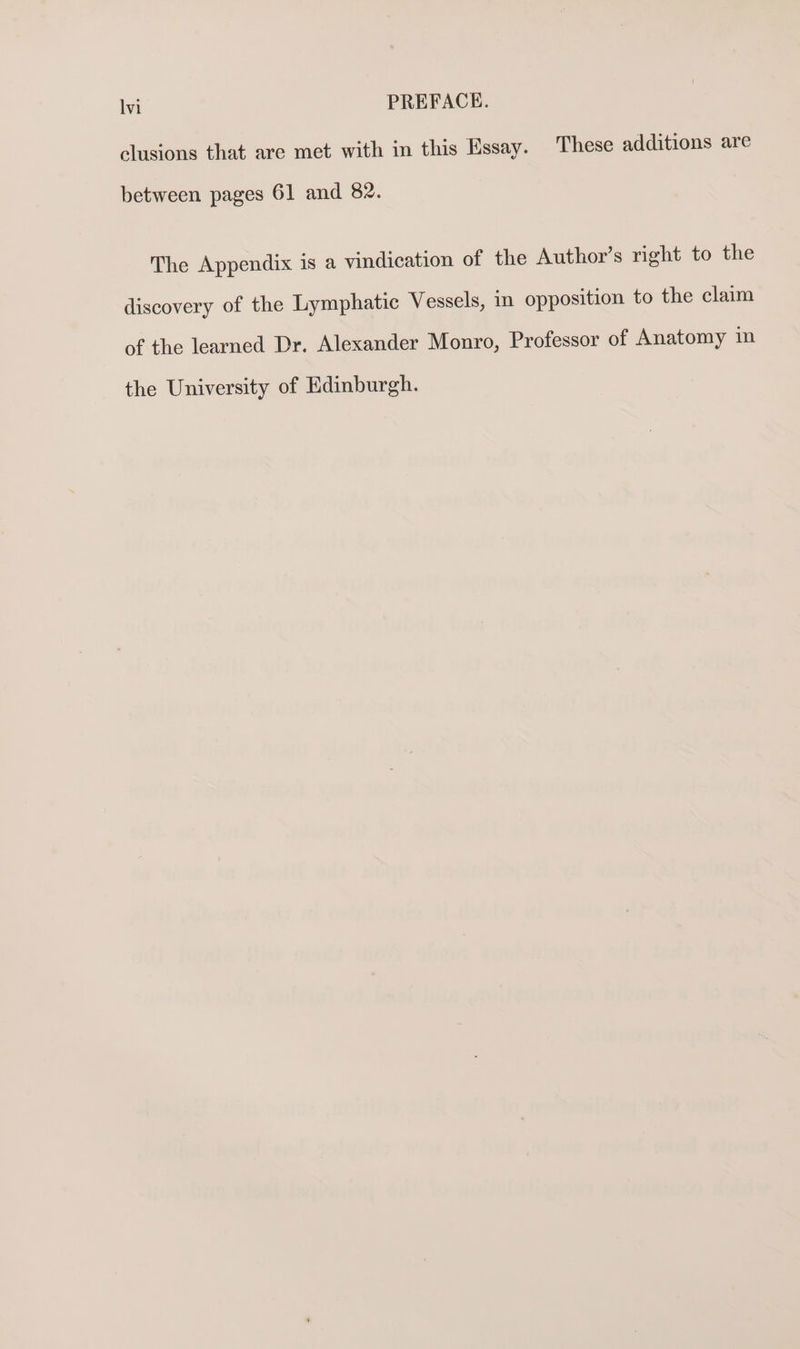 lvi PREFACE. clusions that are met with in this Essay. These additions are between pages 61 and 82. The Appendix is a vindication of the Author’s right to the discovery of the Lymphatic Vessels, in opposition to the claim of the learned Dr. Alexander Monro, Professor of Anatomy in the University of Edinburgh.