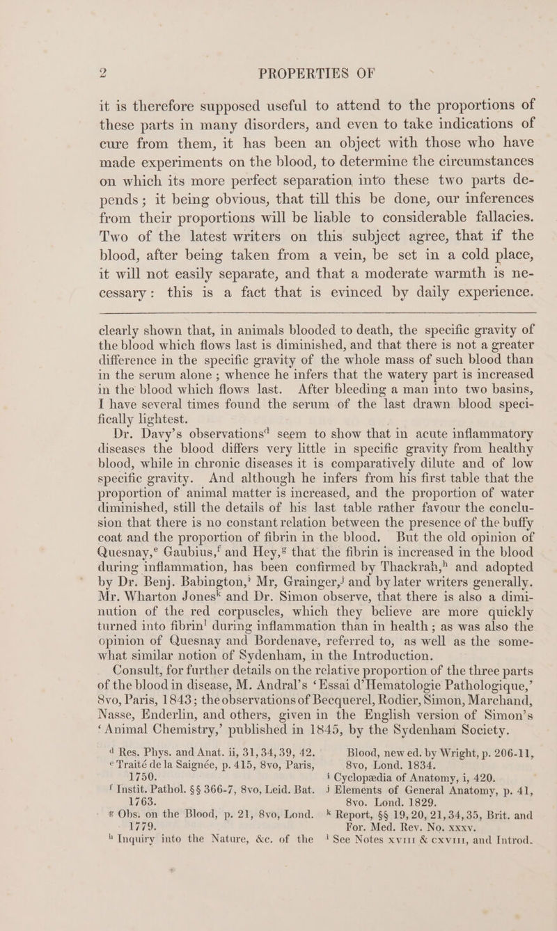 it is therefore supposed useful to attend to the proportions of these parts in many disorders, and even to take indications of cure from them, it has been an object with those who have made experiments on the blood, to determine the circumstances on which its more perfect separation into these two parts de- pends; it being obvious, that till this be done, our inferences from their proportions will be liable to considerable fallacies. Two of the latest writers on this subject agree, that if the blood, after being taken from a vein, be set in a cold place, it will not easily separate, and that a moderate warmth 1s ne- cessary: this is a fact that is evinced by daily experience. clearly shown that, in animals blooded to death, the specific gravity of the blood which flows last is diminished, and that there is not a greater difference in the specific gravity of the whole mass of such blood than in the serum alone ; whence he infers that the watery part is increased in the blood which flows last. After bleeding a man into two basins, I have several times found the serum of the last drawn blood speci- fically lightest. | Dr. Davy’s observations’ seem to show that in acute inflammatory diseases the blood differs very little in specific gravity from healthy blood, while in chronic diseases it is comparatively dilute and of low specific gravity. And although he infers from his first table that the proportion of animal matter is increased, and the proportion of water diminished, still the details of his last table rather favour the conclu- sion that there is no constant relation between the presence of the buffy coat and the proportion of fibrin in the blood. But the old opinion of Quesnay,° Gaubius,' and Hey,® that the fibrin is increased in the blood during inflammation, has been confirmed by Thackrah,” and adopted by Dr. Benj. Babington,' Mr, Grainger,/ and by later writers generally. Mr. Wharton Jones* and Dr. Simon observe, that there is also a dimi- nution of the red corpuscles, which they believe are more quickly turned into fibrin! during inflammation than in health ; as was also the opinion of Quesnay and Bordenave, referred to, as well as the some- what similar notion of Sydenham, in the Introduction. Consult, for further details on the relative proportion of the three parts of the blood in disease, M. Andral’s ‘Essai d’ Hematologie Pathologique,’ 8vo, Paris, 1843; the observations of Becquerel, Rodier, Simon, Marchand, Nasse, Enderlin, and others, given in the English version of Simon’s ‘Animal Chemistry,’ published in 1845, by the Sydenham Society. d Res. Phys. and Anat. ii, 31, 34,39, 42. Blood, new ed. by Wright, p. 206-11, e Traité de la Saignée, p. 415, 8vo, Paris, 8vo, Lond. 1834. 1750. i Cyclopedia of Anatomy, i, 420. f Instit. Pathol. §§ 366-7, 8vo, Leid. Bat. j Elements of General Anatomy, p. 41, 1763. 8vo. Lond. 1829. ¢ Obs. on the Blood, p. 21, 8vo, Lond. * Report, §§ 19, 20, 21, 34,35, Brit. and 1779. For. Med. Rev. No. xxxv.  Inquiry into the Nature, &amp;c. of the ! See Notes xwir &amp; cxviit, and Introd.