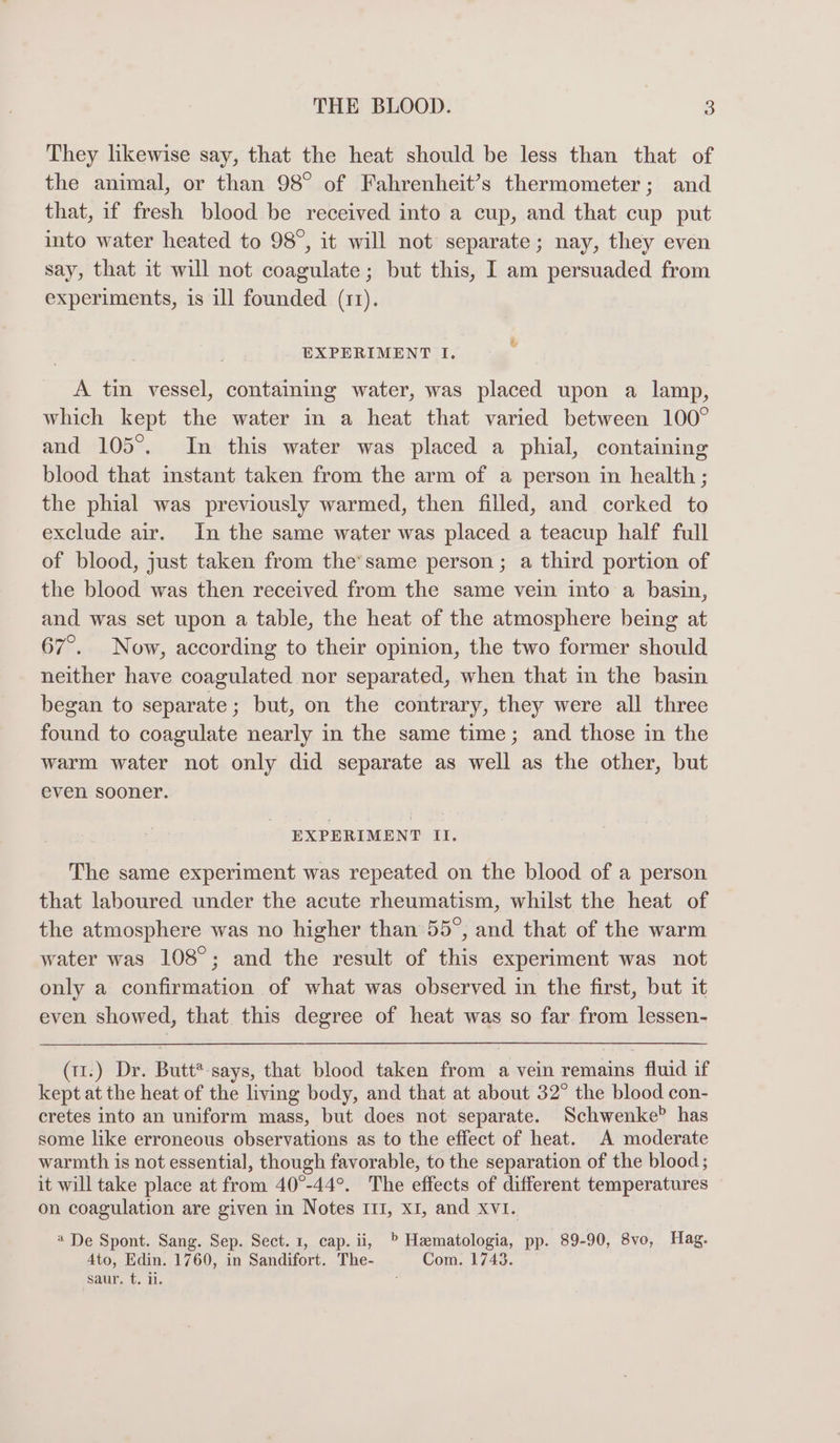They likewise say, that the heat should be less than that of the animal, or than 98° of Fahrenheit’s thermometer; and that, if fresh blood be received into a cup, and that cup put into water heated to 98°, it will not separate; nay, they even say, that it will not coagulate; but this, I am persuaded from experiments, is ill founded (11). EXPERIMENT I. . A tin vessel, containing water, was placed upon a lamp, which kept the water in a heat that varied between 100° and 105°. In this water was placed a phial, containing blood that instant taken from the arm of a person in health ; the phial was previously warmed, then filled, and corked to exclude air. In the same water was placed a teacup half full of blood, just taken from the’same person ; a third portion of the blood was then received from the same vein into a basin, and was set upon a table, the heat of the atmosphere being at 67°. Now, according to their opinion, the two former should neither have coagulated nor separated, when that m the basin began to separate; but, on the contrary, they were all three found to coagulate nearly in the same time; and those in the warm water not only did separate as well as the other, but even sooner. EXPERIMENT II. The same experiment was repeated on the blood of a person that laboured under the acute rheumatism, whilst the heat of the atmosphere was no higher than 55°, and that of the warm water was 108°; and the result of this experiment was not only a confirmation of what was observed in the first, but it even showed, that. this degree of heat was so far from lessen- (11.) Dr. Butt*-says, that blood taken from a vein remains fluid if kept at the heat of the living body, and that at about 32° the blood con- cretes into an uniform mass, but does not separate. Schwenke? has some like erroneous observations as to the effect of heat. A moderate warmth is not essential, though favorable, to the separation of the blood; it will take place at from 40°-44°. The effects of different temperatures on coagulation are given in Notes 111, x1, and XVI. 4 De Spont. Sang. Sep. Sect. 1, cap. ii, » Hematologia, pp. 89-90, 8vo, Hag. 4to, Edin. 1760, in Sandifort. The- Com. 1743. saur. t. ii. ;