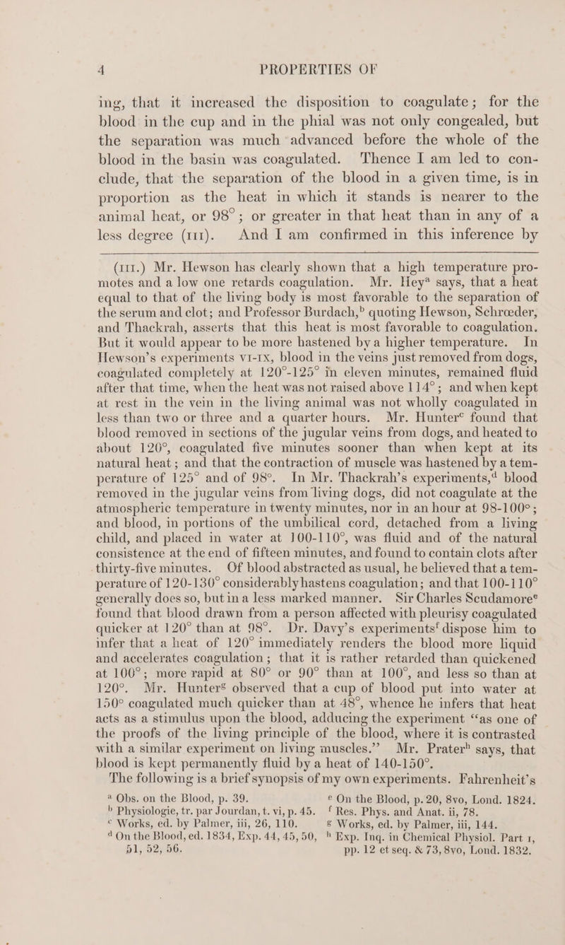 ing, that it increased the disposition to coagulate; for the blood in the cup and in the phial was not only congealed, but the separation was much ‘advanced before the whole of the blood in the basin was coagulated. Thence I am led to con- clude, that the separation of the blood in a given time, is in proportion as the heat in which it stands is nearer to the animal heat, or 98°; or greater in that heat than in any of a less degree (111). And I am confirmed in this inference by (111.) Mr. Hewson has clearly shown that a high temperature pro- motes and a low one retards coagulation. Mr. Hey* says, that a heat equal to that of the living body is most favorable to the separation of the serum and clot; and Professor Burdach,” quoting Hewson, Schroeder, and Thackrah, asserts that this heat is most favorable to coagulation. But it would appear to be more hastened bya higher temperature. In Tlewson’s experiments vi-rx, blood in the veins just removed from dogs, coagulated completely at 120°-125° in eleven minutes, remained fluid after that time, when the heat was not raised above 114°; and when kept at rest in the vein in the living animal was not wholly coagulated in less than two or three and a quarter hours. Mr. Hunter® found that blood removed in sections of the jugular veins from dogs, and heated to about 126°, coagulated five minutes sooner than when kept at its natural heat; and that the contraction of muscle was hastened by a tem- perature of 125° and of 98°. In Mr. Thackrah’s experiments, blood removed in the jugular veins from living dogs, did not coagulate at the atmospheric temperature in twenty minutes, nor in an hour at 98-100°; and blood, in portions of the umbilical cord, detached from a living child, and placed in water at 100-110°, was fluid and of the natural consistence at the end of fifteen minutes, and found to contain clots after thirty-five minutes. Of blood abstracted as usual, he believed that a tem- perature of 120-130° considerably hastens coagulation; and that 100-110° generally does so, butina less marked manner. Sir Charles Scudamore® found that blood drawn from a person affected with pleurisy coagulated quicker at 120° than at 98°. Dr. Davy’s experiments‘ dispose him to infer that a heat of 120° immediately renders the blood more liquid and accelerates coagulation ; that it is rather retarded than quickened at 100°; more rapid at 80° or 90° than at 100°, and less so than at 120°. Mr. Hunter’ observed that a cup of blood put into water at 150° coagulated much quicker than at 48°, whence he infers that heat acts as a stimulus upon the blood, adducing the experiment “as one of | the proofs of the living principle of the blood, where it is contrasted with a similar experiment on living muscles.” Mr. Prater says, that blood is kept permanently fluid by a heat of 140-150°. The following is a brief synopsis of my own experiments. Fahrenheit’s 4 Obs. on the Blood, p. 39. ® On the Blood, p. 20, 8vo, Lond. 1824. &gt; Physiologie, tr. par Jourdan, t. vi, p.45. £ Res. Phys. and Anat. ii, 78. © Works, ed. by Palmer, iii, 26, 110. 8 Works, ed. by Palmer, iii, 144. 4 On the Blood, ed. 1834, Exp. 44, 45,50, © Exp. Inq. in Chemical Physiol. Part 1, 51, 52;006. pp. 12 et seq. &amp; 73, 8vyo0, Lond. 1832.