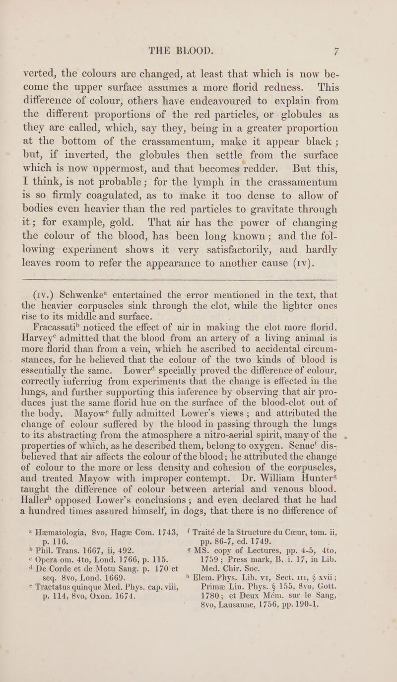 verted, the colours are changed, at least that which is now be- come the upper surface assumes a more florid redness. This difference of colour, others have endeavoured to explain from the different proportions of the red particles, or globules as they are called, which, say they, being in a greater proportion at the bottom of the crassamentum, make it appear black ; but, if inverted, the globules then settle. from the surface which is now uppermost, and that becomes redder. But this, I think, is not probable; for the lymph in the crassamentum is so firmly coagulated, as to make it too dense to allow of bodies even heavier than the red particles to gravitate through it; for example, gold. That air has the power of changing the colour of the blood, has been long known; and the fol- lowing experiment shows it very satisfactorily, and hardly leaves room to refer the appearance to another cause (IV). (iv.) Schwenke* entertained the error mentioned in the text, that the heavier corpuscles sink through the clot, while the lighter ones rise to its middle and surface. Fracassati? noticed the effect of air in making the clot more florid. Harvey® admitted that the blood from an artery of a living animal is more florid than from a vein, which he ascribed to accidental circum- stances, for he believed that the colour of the two kinds of blood is essentially the same. Lower‘ specially proved the difference of colour, correctly inferring from experiments that the change is effected in the lungs, and further supporting this inference by observing that air pro- duces just the same florid hue on the surface of the blood-clot out of the body. Mayow® fully admitted Lower’s views; and attributed the change of colour suffered by the blood in passing through the lungs to its abstracting from the atmosphere a nitro-aerial spirit, many of the properties of which, as he described them, belong to oxygen. Senac' dis- believed that air affects the colour of the blood; he attributed the change of colour to the more or less density and Coen of the corpuscles, and treated Mayow with improper contempt. Dr. William Hunter® taught the difference of colour between arterial and venous blood. Haller® opposed Lower’s conclusions; and even declared that he had a hundred times assured himself, in dogs, that there is no difference of @ Hematologia, 8vo, Hagee Com. 1743, { Traité dela Structure du Ceeur, tom. ii, p-. 116. pp. 86-7, ed. 1749. b Phil. Trans. 1667, ii, 492. s MS. copy of Lectures, pp. 4-5, 4to, © Opera om. 4to, Lond. 1766, p. 115. 1759; Press mark, B. i. 17, in Lib. « De Corde et de Motu Sang. p. 170 et Med. Chir. Soc. seq. 8vo, Lond. 1669. h Elem. Phys. Lib. vi, Sect. 111, § xvii; © Tractatus quinque Med. Phys. cap. viii, Prime Lin. Phys. § 155, 8vo, Gott. p- 114, 8vo, Oxon. 1674. 1780; et Deux Mem. sur le Sang, 8vo, Lausanne, 1756, pp. 190-1.