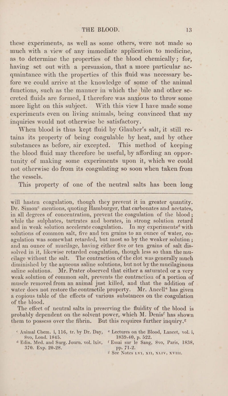 these experiments, as well as some others, were not made so much with a view of any immediate application to medicine, as to determine the properties of the blood chemically ; for, having set out with a persuasion, that a more particular ac- quaintance with the properties of this fluid was necessary be- fore we could arrive at the knowledge of some of the animal functions, such as the manner in which the bile and other se- ereted fluids are formed, I therefore was anxious to throw some more light on this subject. With this view I have made some experiments even on living animals, being convinced that my inquiries would not otherwise be satisfactory. When blood is thus kept fluid by Glauber’s salt, it still re- tains its property of being coagulable by heat, and by other substances as before, air excepted. This method of keeping the blood fluid may therefore be useful, by affording an oppor- tunity of making some experiments upon it, which we could not otherwise do from its coagulating so soon when taken from the vessels. } This property of one of the neutral salts has been long will hasten coagulation, though they prevent it in greater quantity. Dr. Simon® mentions, quoting Hamburger, that carbonates and acetates, in all degrees of concentration, prevent the coagulation of the blood ; while the sulphates, tartrates and borates, in strong solution retard and in weak solution accelerate coagulation. In my experiments‘ with solutions of common salt, five and ten grains to an ounce of water, co- agulation was somewhat retarded, but most so by the weaker solution ; and an ounce of mucilage, having either five or ten grains of salt dis- solved in it, likewise retarded coagulation, though less so than the mu- cilage without the salt. The contraction of the clot was generally much diminished by the aqueous saline solutions, but not by the mucilaginous saline solutions. Mr. Prater observed that either a saturated or a very weak solution of common salt, prevents the contraction of a portion of muscle removed from an animal just killed, and that the addition of water does not restore the contractile property. Mr. Ancell® has given a copious table of the effects of various substances on the coagulation of the blood. The effect of neutral salts in preserving the fluidity of the blood is probably dependent on the solvent power, which M. Denis‘ has shown them to possess over the fibrin. But this requires further inquiry.® © Animal Chem. i, 116, tr. by Dr. Day, ¢ Lectures on the Blood, Lancet, vol. i, 8vo, Lond. 1845. 1839-40, p. 522. 4 Edin. Med. and Surg. Journ. vol. lxiv, Essai sur le Sang, 8vo, Paris, 1838, 370. Exp. 20-28. + “pp. 71-2: &amp; See Notes LVI, XII, XLIV, XVIII.