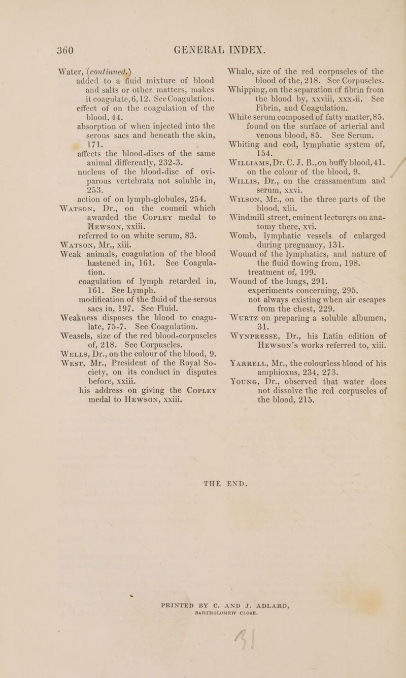 Water, (continued.) added to a fluid mixture of blood and salts or other matters, makes it coagulate, 6,12. See Coagulation. effect of on the coagulation of the blood, 44. absorption of when injected into the serous sacs and beneath the skin, 1/1. | affects the blood-discs of the same animal differently, 232-3. nucleus of the blood-disc of ovi- parous vertebrata not soluble in, 200% action of on lymph-globules, 254. Watson, Dr., on the council which awarded the Correy medal to TIEWSON, XXiii. referred to on white serum, 83. Watson, Mr., xiii. Weak animals, coagulation of the blood hastened in, 161. See Coagula- tion. coagulation of lymph retarded in, 161. See Lymph. modification of the fluid of the serous sacs in, 197. See Fluid. Weakness disposes the blood to coagu- late, 75-7. See Coagulation. Weasels, size of the red blood-corpuscles of, 218. See Corpuscles. We Ls, Dr., on the colour of the blood, 9. West, Mr., President of the Royal So- ciety, on its conduct in disputes before, xxiii. his address on giving the CopLry medal to Hewson, xxiii. Whale, size of the red corpuscles of the blood of the, 218. See Corpuscles. Whipping, on the separation of fibrin from the blood by, xxviii, xxx-ii. See Fibrin, and Coagulation. White serum composed of fatty matter, 85. found on the surface of arterial and venous blood, 85. See Serum. Whiting and cod, lymphatic system of, 154. Wix.iams, Dr. C. J. B.,on buffy blood, 41. on the colour of the blood, 9. Wits, Dr., on the crassamentum and — serum, XXvVi. Witson, Mr., on the three parts of the blood, xlii. Windmill street, eminent lecturers on ana- tomy there, xvi. Womb, lymphatic vessels of enlarged during pregnancy, 131. Wound of the lymphatics, and nature of the fluid flowing from, 198. treatment of, 199. Wound of the lungs, 291. experiments concerning, 295. not always existing when air escapes from the chest, 229. WouRTz on preparing a soluble albumen, 3l WrnpressE, Dr., his Latin edition of HeEwson’s works referred to, xiii. YARRELL, Mr., the colourless blood of his amphioxus, 234, 273. Younc, Dr., observed that water does not dissolve the red corpuscles of the blood, 215.