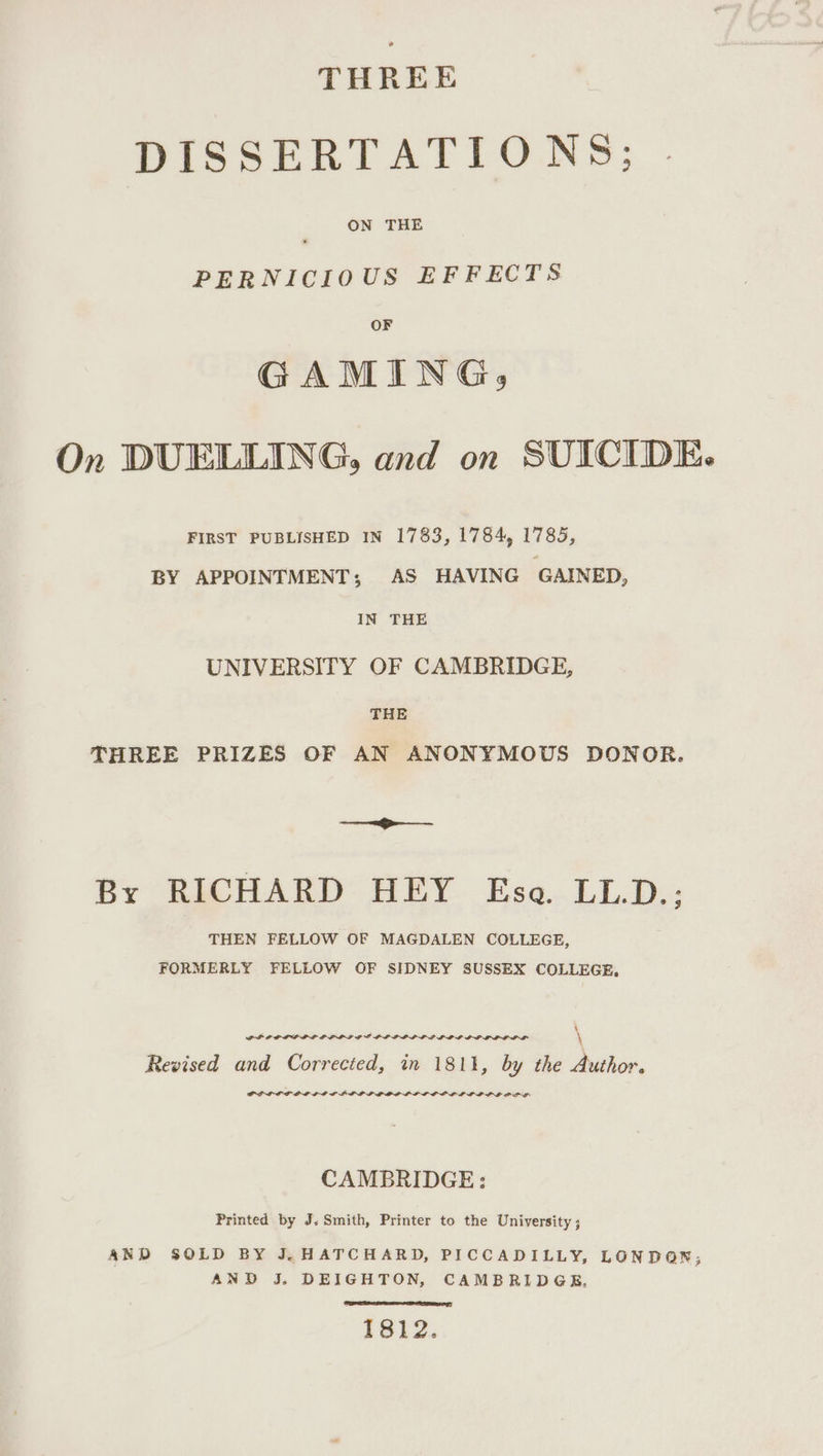 THREE DISSERTATIONS; ON THE PERNICIOUS EFFECTS OF GAMING, On DUELLING, and on SUICIDE. FIRST PUBLISHED IN 1783, 1784, 1785, BY APPOINTMENT; AS HAVING GAINED, IN THE UNIVERSITY OF CAMBRIDGE, THE THREE PRIZES OF AN ANONYMOUS DONOR. ———-—_— By RICHARD HEY Ese. LL.D.: THEN FELLOW OF MAGDALEN COLLEGE, FORMERLY FELLOW OF SIDNEY SUSSEX COLLEGE, % PLP OP LLL LE PLP LP GCE LLP PDL GL LLL ODIO LGPL \ \ Revised and Corrected, in 1811, by the Author. GOLDLOL OL LID PDD GOL GLOP LIL COLL LE OLE PALE CAMBRIDGE: Printed by J. Smith, Printer to the University ; AND SOLD BY J.HATCHARD, PICCADILLY, LONDON, AND J. DEIGHTON, CAMBRIDGE, 1812.