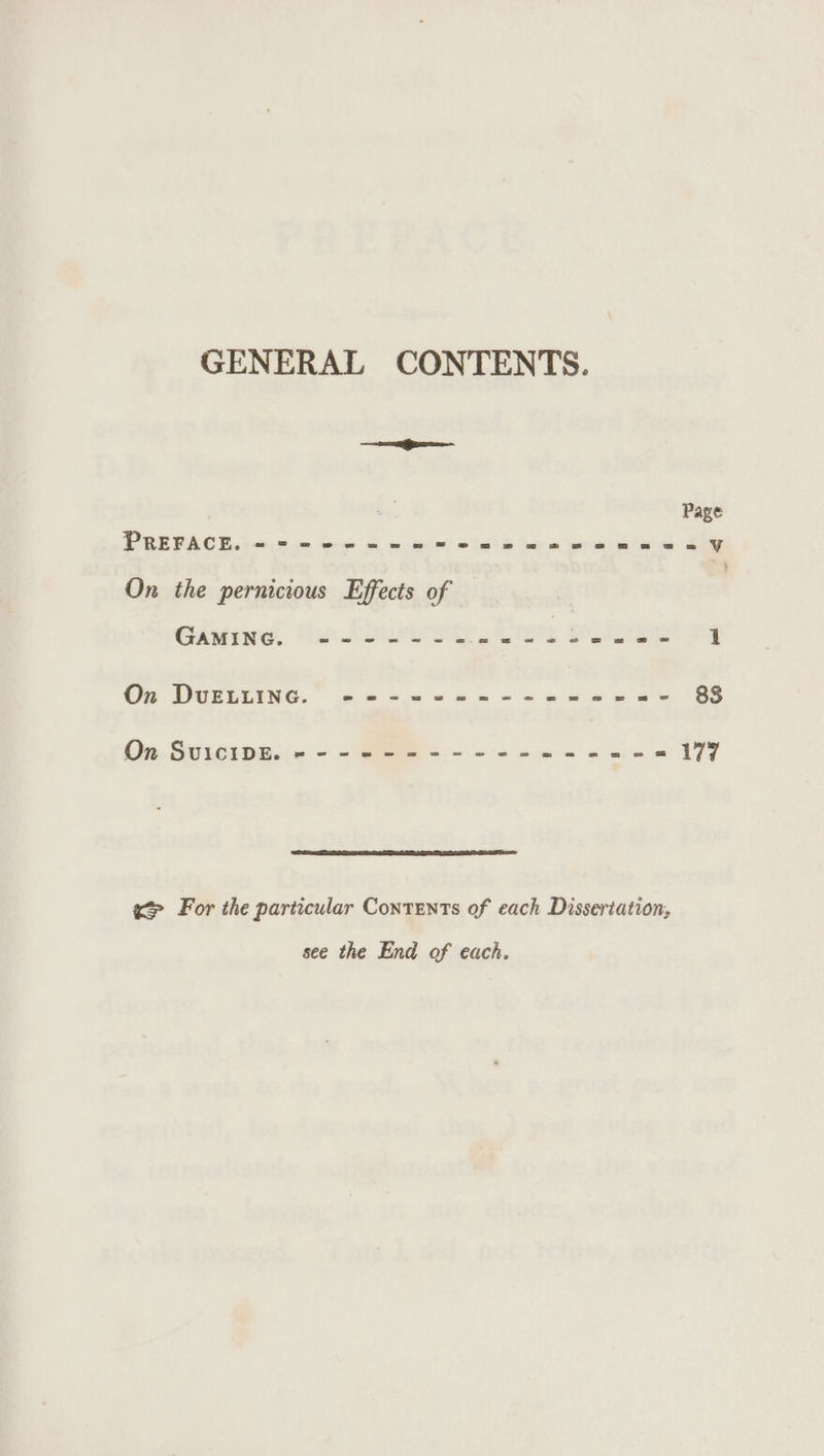 GENERAL CONTENTS. te Page PREPACE once in Se a ee! 6a) &amp; ie we eee ey On the pernicious Effects of | GAMING. “6 roe, rE epee 0 Sa ap Oe DBETLING.” 6.63% «we ss me ee Oe 88 On. Sites peice = &lt; gee e - = = he eo mis 177 ee For the particular Contents of each Dissertation, see the End of each.