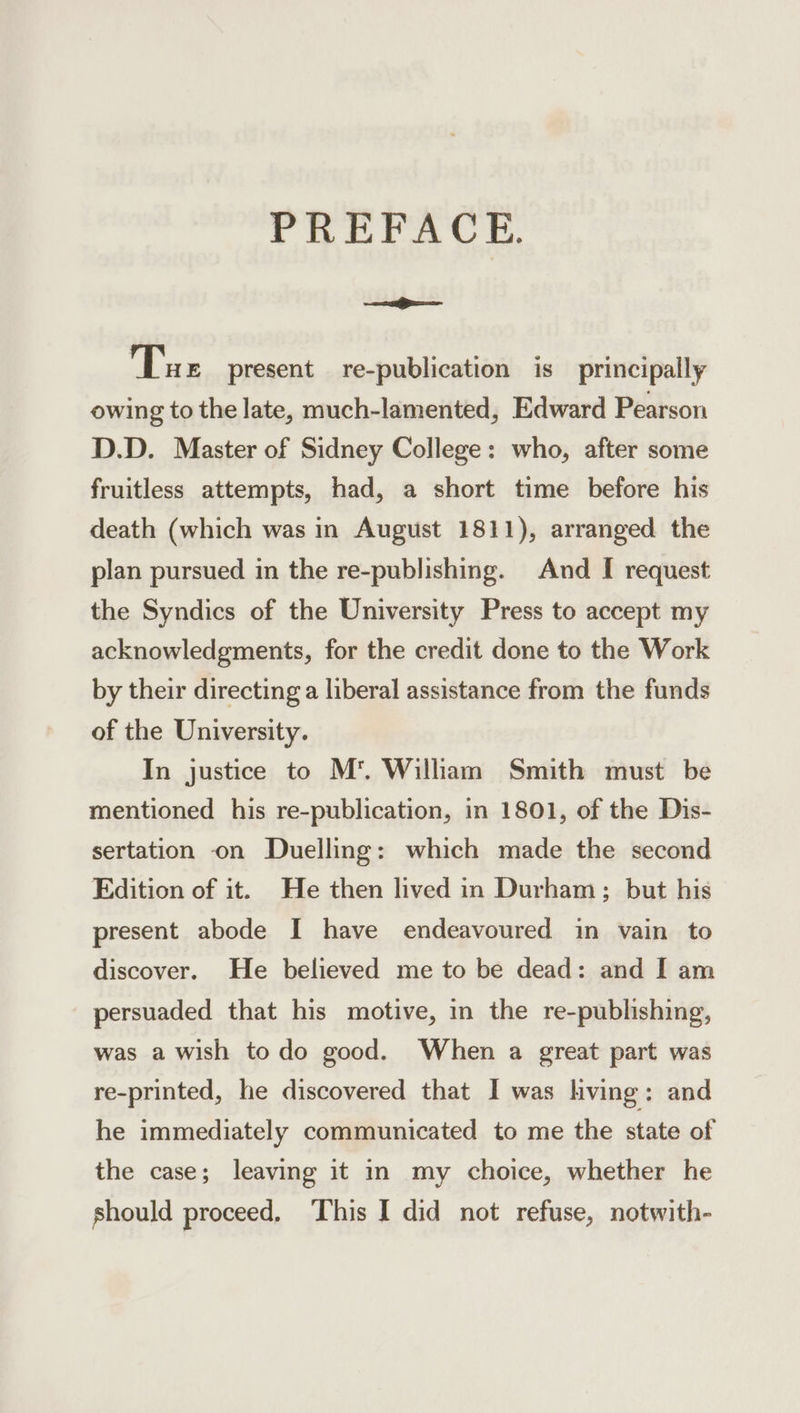 PREFACE. ei Tue present re-publication is _ principally owing to the late, much-lamented, Edward Pearson D.D. Master of Sidney College: who, after some fruitless attempts, had, a short time before his death (which was in August 1811), arranged the plan pursued in the re-publishing. And I request the Syndics of the University Press to accept my acknowledgments, for the credit done to the Work by their directing a liberal assistance from the funds of the University. In justice to M*'. Wilham Smith must be mentioned his re-publication, in 1801, of the Dis- sertation on Duelling: which made the second Edition of it. He then lived in Durham; but his present abode I have endeavoured in vain to discover. He believed me to be dead: and I am persuaded that his motive, in the re-publishing, was a wish todo good. When a great part was re-printed, he discovered that I was hving: and he immediately communicated to me the state of the case; leaving it in my choice, whether he