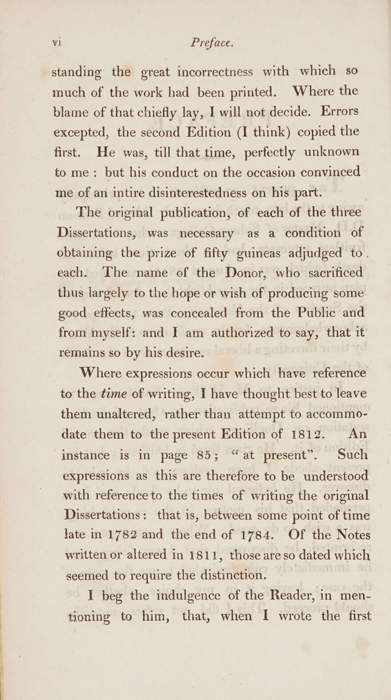 standing the great incorrectness with which so much of the work had been printed. Where the blame of that chiefly lay, I will not decide. Errors excepted, the second Edition (I think) copied the first. He was, till that time, perfectly unknown to me: but his conduct on the occasion convinced me of an intire disinterestedness on his part. The original publication, of each of the three Dissertations, was necessary as a condition of obtaming the prize of fifty guineas adjudged to. each. The name of the Donor, who sacrificed thus largely to the hope or wish of producing some good effects, was concealed from the Public and from myself: and I am authorized to say, that it remains so by his desire. | Where expressions occur which have reference to the time of writing, I have thought best to leave them unaltered, rather than attempt to accommo- date them to the present Edition of 1812. An instance is in page 85; “at present”. Such expressions as this are therefore to be understood with reference to the times of writing the original Dissertations: that is, between some point of time late in 1782 and the end of 1784. Of the Notes written or altered in 1811, those areso dated which seemed to require the distinction. I beg the indulgence of the Reader, in men- tioning to him, that, when I wrote the first