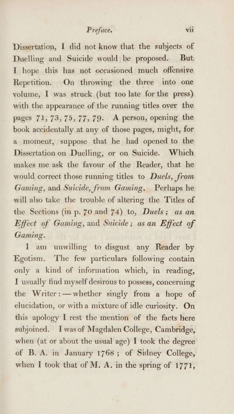 Dissertation, I did not know that the subjects of Duelling and Suicide would be proposed. But I hope this has not occasioned much offensive Repetition. On throwing the three into one volume, I was struck (but too late for the press) with the appearance of the running titles over the pages 71, 73,75, 77, 79. A person, opening the book accidentally at any of those pages, might, for a moment, suppose that he had opened to the Dissertation on Duelling, or on Suicide. Which makes me ask the favour of the Reader, that he would correct those running titles to Duels, from Gaming, and Suicide, from Gaming. Perhaps he will also take the trouble of altering the Titles of the Sections (in p. 70 and 74) to, Duels; as an Effect of Gaming, and Suicide; as an Effect of Gaming. 1 am unwilling to disgust any Reader by Egotism. The few particulars following contain only a kind of information which, in reading, I usually find myself desirous to possess, concerning the Writer:— whether singly from a hope of elucidation, or witha mixture of idle curiosity. On this apology I rest the mention of the facts here subjoined. Iwas of Magdalen College, Cambridge, when (at or about the usual age) I took the degree of B. A. in January 1768; of Sidney College, when I took that of M. A. in the spring of 1771,