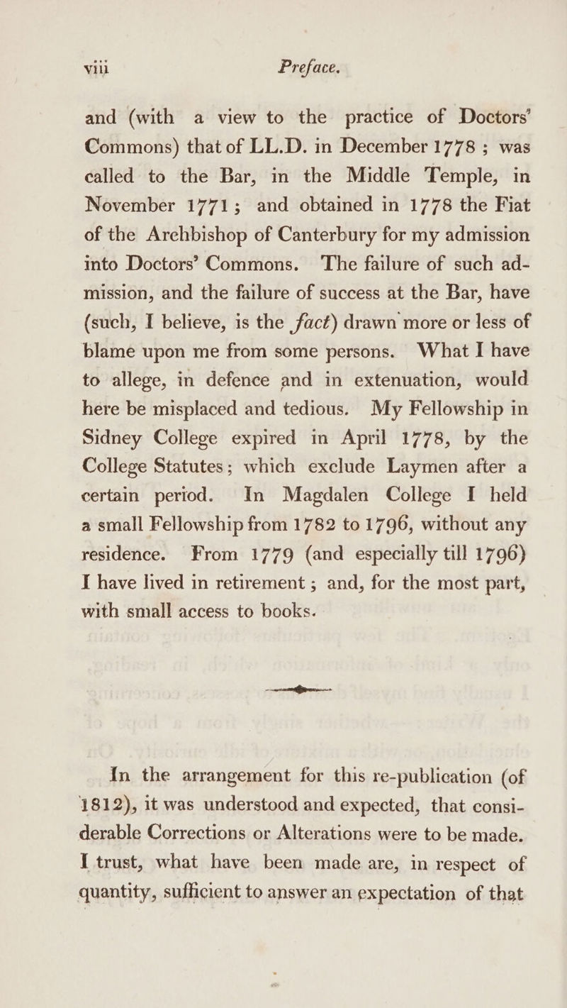 and (with a view to the practice of Doctors’ Commons) that of LL.D. in December 1778 ; was called to the Bar, in the Middle Temple, in November 1771; and obtained in 1778 the Fiat of the Arehbishop of Canterbury for my admission into Doctors’ Commons. ‘The failure of such ad- mission, and the failure of success at the Bar, have (such, I believe, is the fact) drawn more or less of blame upon me from some persons. What I have to allege, in defence and in extenuation, would here be misplaced and tedious. My Fellowship in Sidney College expired in April 1778, by the College Statutes; which exclude Laymen after a certain period. In Magdalen College I held a small Fellowship from 1782 to 1796, without any residence. From 1779 (and especially till 1796) I have lived in retirement ; and, for the most part, with small access to books. In the arrangement for this re-publication (of 1812), it was understood and expected, that consi- derable Corrections or Alterations were to be made. { trust, what have been made are, in respect of quantity, sufficient to answer an expectation of that
