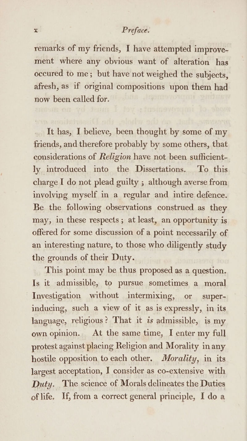 remarks of my friends, I have attempted improve- ment where any obvious want of alteration has occured to me; but have not weighed the subjects, afresh, as if original compositions upon them had now been called for. It has, I believe, been thought by some of my friends, and therefore probably by some others, that considerations of Religion have not been sufficient- ly introduced into the Dissertations. To this charge I do not plead guilty ; although averse from involving myself in a regular and intire defence. Be the following observations construed as they may, in these respects ; at least, an opportunity is offered for some discussion of a point necessarily of an interesting nature, to those who diligently study the grounds of their Duty. © This point may be thus proposed as a question. Is it admissible, to pursue sometimes a moral Investigation without intermixing, or super- inducing, such a view of it as is expressly, in its language, religious? That it zs admissible, is my own opinion. At the same time, I enter my full protest against placing Religion and Morality in any hostile opposition to each other. Morality, in its largest acceptation, I consider as co-extensive with Duty. _The science of. Morals delineates the Duties of life. If, from a correct general principle, I doa