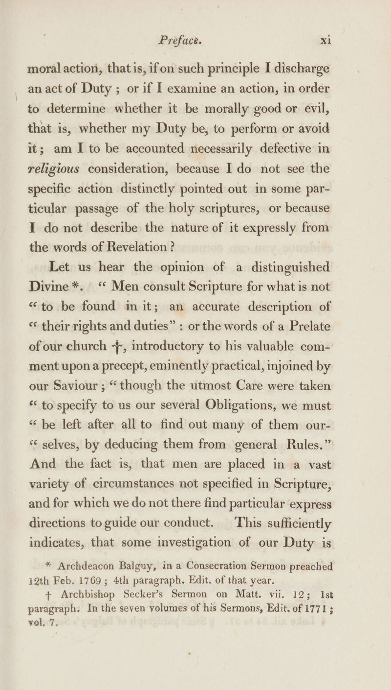 moral action, that is, ifon such principle I discharge an act of Duty ; or if I examine an action, in order to determine whether it be morally good or evil, that is, whether my Duty be, to perform or avoid it; am I to be accounted necessarily defective in religious consideration, because I do not see the specific action distinctly pomted out in some par- ticular passage of the holy scriptures, or because 1 do not describe the nature of it expressly from the words of Revelation ? Let us hear the opinion of a distinguished Divine *. ‘* Men consult Scripture for what is not “to be found m it; an accurate description of ‘¢ their rights and duties” : or the words of a Prelate of our church -{, introductory to his valuable com- ment upon a precept, eminently practical, injoined by our Saviour ; “though the utmost Care were taken ‘* to specify to us our several Obligations, we must “ be left after all to find out many of them our- “¢ selves, by deducing them from general Rules.” And the fact is, that men are placed in a vast variety of circumstances not specified in Scripture, and for which we do not there find particular express directions to guide our conduct. ‘This sufficiently indicates, that some investigation of our Duty is * Archdeacon Balguy, in a Consecration Sermon preached 12th Feb. 1769; 4th paragraph. Edit. of that year. + Archbishop Secker’s Sermon on Matt. vii. 12; Ist paragraph. In the seven volumes of his Sermons, Edit. of 1771; vol. 7,