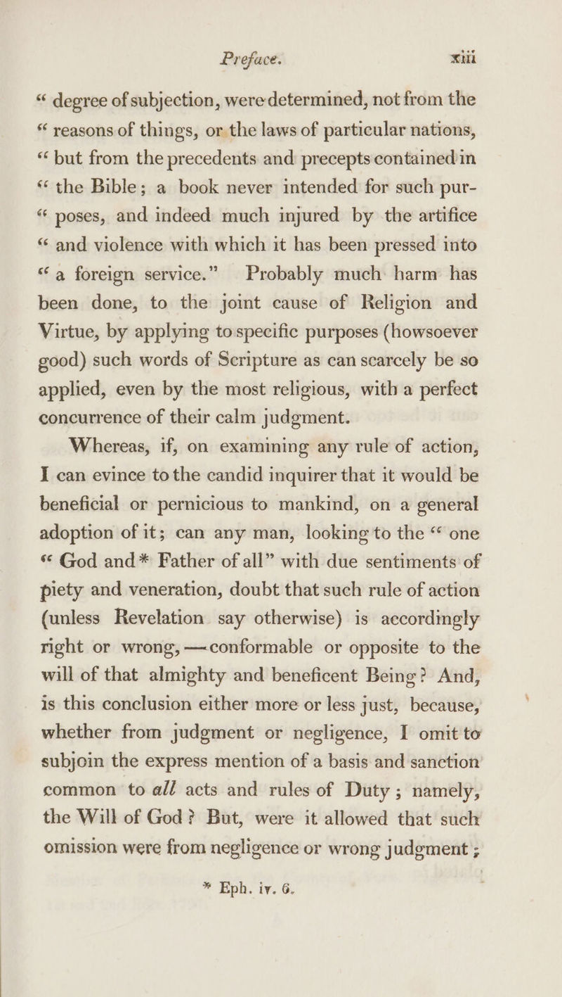 “ degree of subjection, were determined, not from the “ reasons. of things, or the laws of particular nations, “ but from the precedents and precepts containedin “the Bible; a book never intended for such pur- “ poses, and indeed much injured by the artifice “ and violence with which it has been pressed. into “a foreign service.” Probably much harm has been done, to the joint cause of Religion and Virtue, by applying to specific purposes (howsoever good) such words of Scripture as can scarcely be so applied, even by the most religious, with a perfect concurrence of their calm judgment. Whereas, if, on examining any rule of action, I can evince tothe candid inquirer that it would be beneficial or pernicious to mankind, on a general adoption of it; can any man, looking to the “ one ** God and* Father of all” with due sentiments of piety and veneration, doubt that such rule of action (unless Revelation say otherwise) is accordingly right or wrong,—conformable or opposite to the will of that almighty and beneficent Being? And, is this conclusion either more or less just, because, whether from judgment or negligence, I omit to subjoin the express mention of a basis and sanction common to all acts and rules of Duty; namely, the Will of God? But, were it allowed that such omission were from negligence or wrong judgment ;