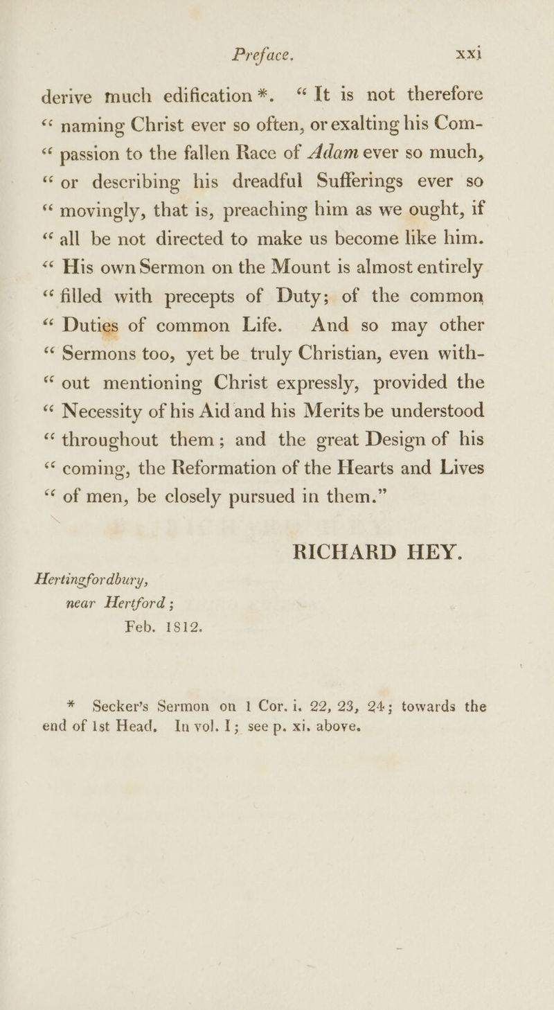 derive much edification*. “ It is not therefore ‘«‘ naming Christ ever so often, or exalting his Com- “¢ passion to the fallen Race of ddam ever so much, “or describing his dreadful Sufferings ever so “ movingly, that is, preaching him as we ought, if “all be not directed to make us become like him. «© His own Sermon on the Mount is almost entirely “filled with precepts of Duty; of the common “ Duties of common Life. And so may other «‘ Sermons too, yet be truly Christian, even with- “ out mentioning Christ expressly, provided the “ Necessity of his Aid and his Merits be understood “ throughout them; and the great Design of his “ coming, the Reformation of the Hearts and Lives ‘“* of men, be closely pursued in them.” RICHARD HEY. Hertingfordbury, near Hertford ; Feb. 1812. * Secker’s Sermon on 1 Cor. i, 22, 23, 24; towards the end of Ist Head, In vol. 1; see p. x1. above.