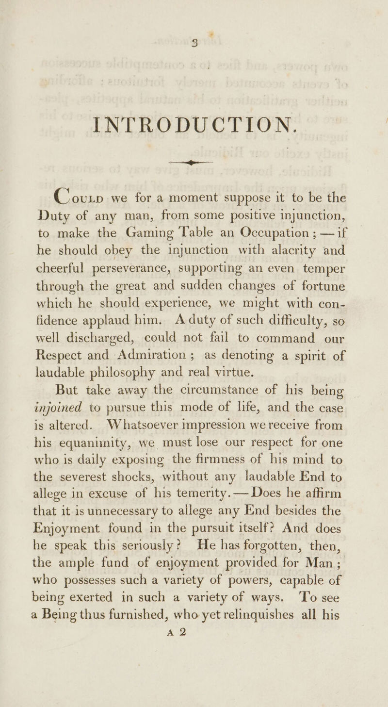 INTRODUCTION: Counp we for a moment suppose it to be the Duty of any man, from some positive injunction, to make the Gaming Table an Occupation ; — if he should obey the injunction with alacrity and cheerful perseverance, supporting an even temper through the great and sudden changes of fortune which he should experience, we might with con- fidence applaud him. A duty of such difficulty, so well discharged, could not fail to command our Respect and Admiration ; as denoting a spirit of laudable philosophy and real virtue. But take away the circumstance of his being injoined to pursue this mode of life, and the case is altered. Whatsoever impression we receive from his equanimity, we. must lose our respect for one who is daily exposing the firmness of his mind to the severest shocks, without any laudable End to allege in excuse of his temerity. — Does he affirm that it is unnecessary to allege any End besides the Enjoyment found in the pursuit itself? And does he speak this seriously? He has forgotten, then, the ample fund of enjoyment provided for Man; who possesses such a variety of powers, capable of being exerted in such a variety of ways. ‘To see a Being thus furnished, who yet relinquishes all his A 2