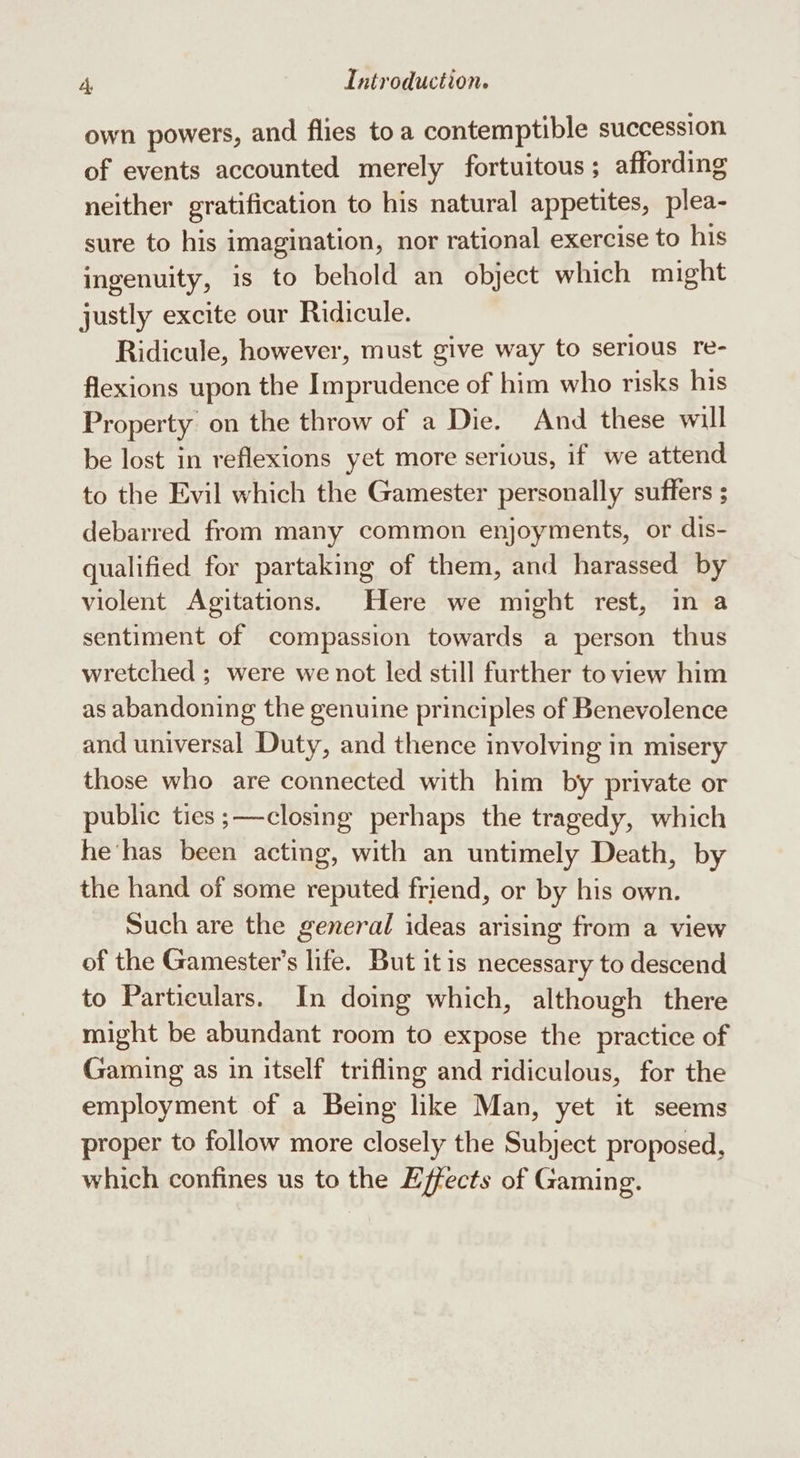 own powers, and flies toa contemptible succession of events accounted merely fortuitous; affording neither gratification to his natural appetites, plea- sure to his imagination, nor rational exercise to his ingenuity, is to behold an object which might justly excite our Ridicule. Ridicule, however, must give way to serious re- flexions upon the Imprudence of him who risks his Property on the throw of a Die. And these will be lost in reflexions yet more serious, if we attend to the Evil which the Gamester personally suffers ; debarred from many common enjoyments, or dis- qualified for partaking of them, and harassed by violent Agitations. Here we might rest, in a sentiment of compassion towards a person thus wretched ; were we not led still further to view him as abandoning the genuine principles of Benevolence and universal Duty, and thence involving in misery those who are connected with him by private or public ties ;—closing perhaps the tragedy, which he‘has been acting, with an untimely Death, by the hand of some reputed friend, or by his own. Such are the general ideas arising from a view of the Gamester’s life. But itis necessary to descend to Particulars. In doing which, although there might be abundant room to expose the practice of Gaming as in itself trifling and ridiculous, for the employment of a Being like Man, yet it seems proper to follow more closely the Subject proposed, which confines us to the Effects of Gaming.