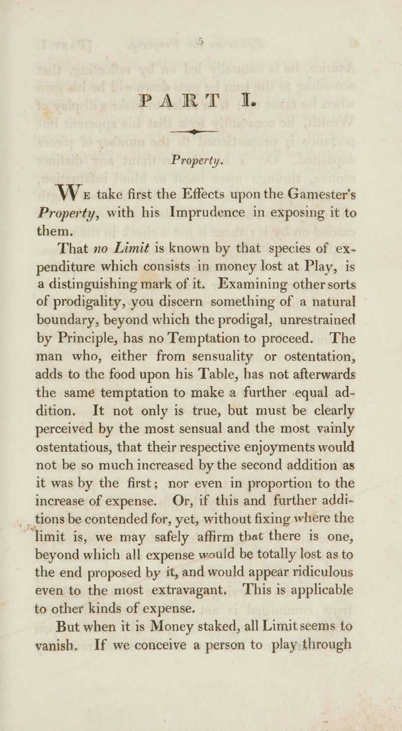 PART I. Property. We take first the Effects upon the Gamester’s Property, with his Imprudence in exposing it to them. | That xo Limit is known by that species of ex- penditure which consists in money lost at Play, is a distinguishing mark of it. Examining other sorts of prodigality, you discern something of a natural — boundary, beyond which the prodigal, unrestrained by Principle, has no Temptation to proceed. The man who, either from sensuality or ostentation, adds to the food upon his Table, has not afterwards the same temptation to make a further equal ad- dition. It not only is true, but must be clearly perceived by the most sensual and the most vainly ostentatious, that their respective enjoyments would not be so much increased by the second addition as it was by the first; nor even in proportion to the increase of expense. Or, if this and further addi- _ tions be contended for, yet, without fixing where the “limit is, we may safely affirm that there is one, beyond which all expense would be totally lost as to the end proposed by it, and would appear ridiculous even to the most extravagant. ‘This is applicable to other kinds of expense. But when it is Money staked, all Limit seems to vanish. If we conceive a person to play:through
