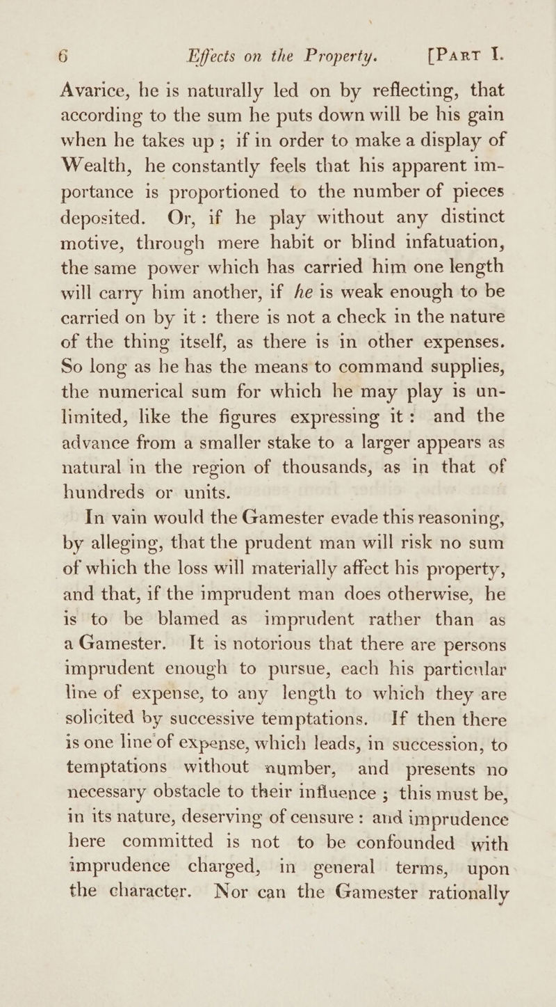 Avarice, he is naturally led on by reflecting, that according to the sum he puts down will be his gain when he takes up; if in order to make a display of Wealth, he constantly feels that his apparent 1m- portance is proportioned to the number of pieces deposited. Or, if he play without any distinct motive, through mere habit or blind infatuation, the same power which has carried him one length will carry him another, if fe is weak enough to be carried on by it: there is not a check in the nature of the thing itself, as there is in other expenses. So long as he has the means to command supplies, the numerical sum for which he may play is un- limited, like the figures expressing it: and the advance from a smaller stake to a larger appears as natural in the region of thousands, as in that of hundreds or units. In vain would the Gamester evade this reasoning, by alleging, that the prudent man will risk no sum of which the loss will materially affect his property, and that, if the imprudent man does otherwise, he is to be blamed as imprudent rather than as a Gamester. It is notorious that there are persons imprudent enough to pursue, each his particular line of expense, to any length to which they are solicited by successive temptations. If then there is one line of expense, which leads, in succession, to temptations without number, and presents no necessary obstacle to their influence ; this must be, in its nature, deserving of censure : and imprudence here committed is not to be confounded with imprudence charged, in general terms, upon the character. Nor can the Gamester rationally