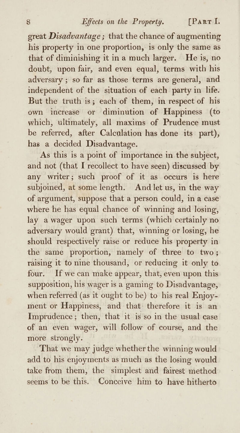 great Disadvantage ; that the chance of augmenting his property in one proportion, is only the same as that of diminishing it in a much larger. He is, no doubt, upon fair, and even equal, terms with his adversary ; so far as those terms are general, and independent of the situation of each party in life. But the truth is; each of them, in respect of his own increase or diminution of Happiness (to which, ultimately, all maxims of Prudence must be referred, after Calculation has done its part), has a decided Disadvantage. As this is a point of importance in the shbiéct, and not (that I recollect to have seen) discussed by any writer; such proof of it as occurs is here subjoined, at some length. And let us, in the way of argument, suppose that a person could, in a case where he has equal chance of winning and losing, lay a wager upon such terms (which certainly no adversary would grant) that, winning or losing, he should respectively raise or reduce his property in the same proportion, namely of three to two; raising it to nine thousand, or reducing it only to four. If we can make appear, that, even upon this supposition, his wager is a gaming to Disadvantage, when referred (as it ought to be) to his real Enjoy- ment or Happiness, and that: therefore it is an Imprudence; then, that it is so in the usual case of an even wager, will follow of course, and the more strongly. That we may judge whether the winning would add to his enjoyments as much as the losing would take from them, the simplest and fairest method seems to be this. Conceive him to have hitherto