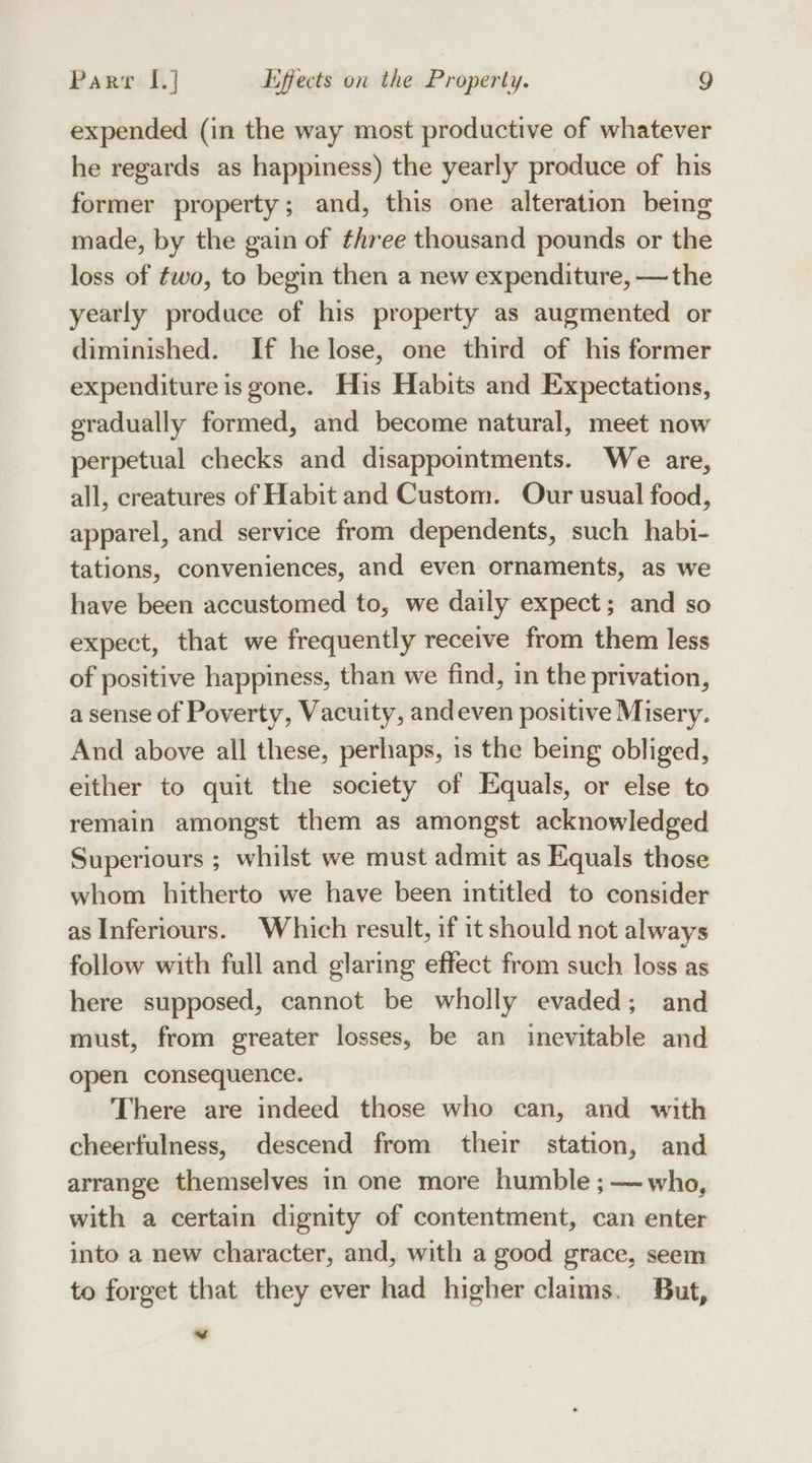 expended (in the way most productive of whatever he regards as happiness) the yearly produce of his former property; and, this one alteration being made, by the gain of three thousand pounds or the loss of fwo, to begin then a new expenditure, —the yearly produce of his property as augmented or diminished. If he lose, one third of his former expenditure is gone. His Habits and Expectations, gradually formed, and become natural, meet now perpetual checks and disappointments. We are, all, creatures of Habit and Custom. Our usual food, apparel, and service from dependents, such habi- tations, conveniences, and even ornaments, as we have been accustomed to, we daily expect; and so expect, that we frequently receive from them less of positive happiness, than we find, in the privation, a sense of Poverty, Vacuity, andeven positive Misery. And above all these, perhaps, is the being obliged, either to quit the society of Equals, or else to remain amongst them as amongst acknowledged Superiours ; whilst we must admit as Equals those whom hitherto we have been intitled to consider as Inferiours. Which result, if 1t should not always follow with full and glaring effect from such loss as here supposed, cannot be wholly evaded; and must, from greater losses, be an inevitable and open consequence. There are indeed those who can, and with cheerfulness, descend from their station, and arrange themselves in one more humble ; — who, with a certain dignity of contentment, can enter into a new character, and, with a good grace, seem to forget that they ever had higher claims. But, f