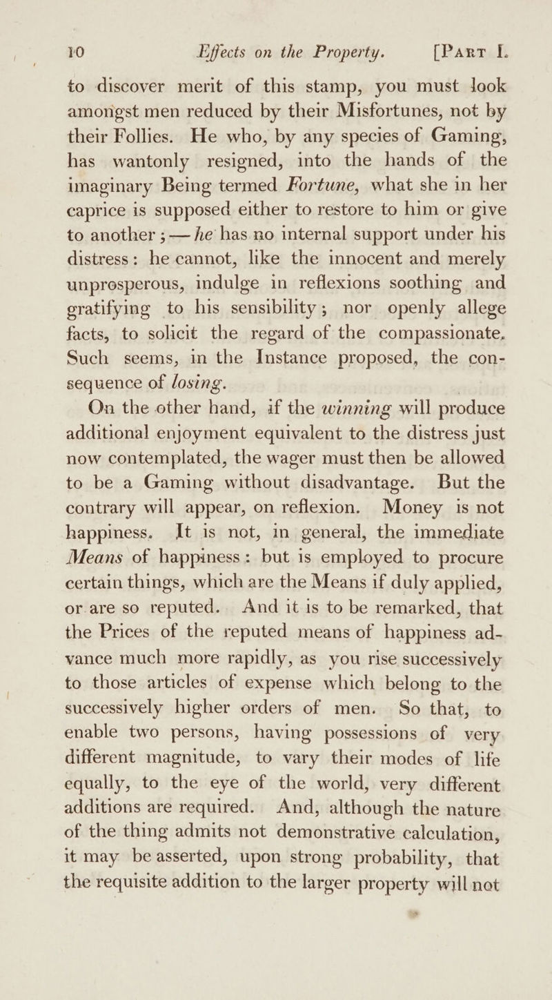 to discover merit of this stamp, you must Jook amongst men reduced by their Misfortunes, not by their Follies. He who, by any species of Gaming, has wantonly resigned, into the hands of the imaginary Being termed Fortune, what she in her caprice is supposed either to restore to him or give to another ;— he has no internal support under his distress: he cannot, like the innocent and merely unproesperous, indulge in reflexions soothing and gratifying to his sensibility; nor openly allege facts, to solicit the regard of the compassionate, Such seems, in the Instance proposed, the con- sequence of losing. On the other hand, if the winning will produce additional enjoyment equivalent to the distress just now contemplated, the wager must then be allowed to be a Gaming without disadvantage. But the contrary will appear, on reflexion. Money is not happiness. It is not, in general, the immediate Means of happiness: but is employed to procure certain things, which are the Means if duly applied, or.are so reputed. And it is to be remarked, that the Prices of the reputed means of happiness ad- vance much more rapidly, as you rise successively to those articles of expense which belong to the successively higher orders of men. So that, to enable two persons, having possessions of very different magnitude, to vary their modes of life equally, to the eye of the world, very different additions are required. And, although the nature of the thing admits not demonstrative calculation, it may beasserted, upon strong probability, that the requisite addition to the larger property will net